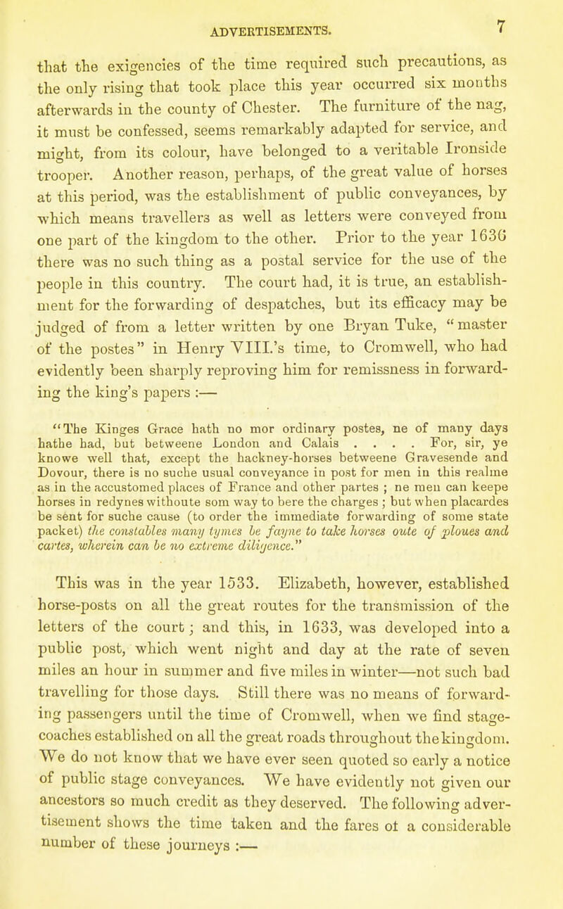 that the exigencies of the time required such precautions, as the only rising that took place this year occurred six months afterwards in the county of Chester. The furniture of the nag, it must be confessed, seems remarkably adapted for service, and might, from its colour, have belonged to a veritable Ironside trooper. Another reason, perhaps, of the great value of horses at this period, was the establishment of public conveyances, by which means travellers as well as letters were conveyed from one part of the kingdom to the other. Prior to the year 163G there was no such thing as a postal service for the use of the people in this country. The court had, it is true, an establish- ment for the forwarding of despatches, but its efficacy may be judged of from a letter written by one Bryan Tuke, master of the postes in Henry YIII.'s time, to Cromwell, who had evidently been sharply reproving him for I'emissness in forward- ing the king's papers :— The Kinges Grace hath no mor ordinary postes, ne of many days hatha had, but betweene London and Calais .... For, sir, ye knowe well that, except the hackney-horses betweene Gravesende and Dovour, there is no suche usual conveyance in post for men in this realine as in the accustomed places of France and other partes ; ne men can keepe horses in redynea withoute som way to bare the charges ; but when placardea be sent for suche cause (to order the immediate forwarding of some state packet) the constables many iynies be fayne to take horses oute oj jploues and cartes, wherein can he no extrevie dilvjcnce. This was in the year 1533. Elizabeth, however, established horse-posts on all the great routes for the transmission of the letters of the court; and this, in 1633, was developed into a public post, which went night and day at the rate of seven miles an hour in summer and five miles in winter—not such bad travelling for those days. Still there was no means of forward- ing passengers until the time of Cromwell, when we find stage- coaches established on all the great roads throughout the kingdom. We do not know that we have ever seen quoted so early a notice of public stage conveyances. We have evidently not given our ancestors so much credit as they deserved. The following adver- tisement shows the time taken and the fares ol a considerable number of these journeys :—