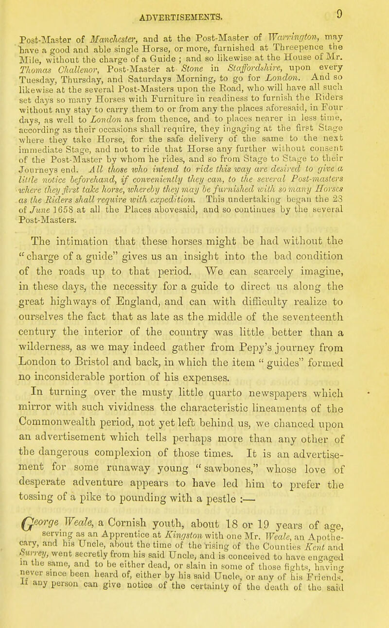 Post-lMaster of 3£anc7ics(er, and at the Post-Master of Warrington, may Lave a good and able single Horse, or more, furnished at Threepence the Mile, without the charge of a Guide ; and so likewise at the House of Mr. Thomas Challenor, Post-Master at Stone in Staffordshire, upon every Tuesday, Thursday, and .Saturdays Morning, to go for London. And so likewise at the several Post-Masters upon the Road, who will have all such set days so many Horses with Furniture in readiness to furnish the^ Eiders without any stay to carry them to or from any the places aforesaid, in Four days, as well to London as from thence, and to places nearer in less time, according as their occasions shall require, they iiigaging at the first Stage where they take Horse, for the safe delivery of the same to the next immediate Stage, and not to ride that Horse any further wil.hout consent of the Post-Master by whom he rides, and so from Stage to Stage to their Journeys end. All those who intend to ride this way are desired to give a Utile notice hcforehand, if conveniently they can, to the several Post-masters where (hey first take horse, ivhereby they may be furnished with so many Horses as the Riders shall require with expedition. This undertaking began the 23 oi June 1658 at all the Places abovesaid, and so continues by the several Post-Masters. The intimation that these horses might be had without the charge of a guide gives us an insight into the bad condition of the roads up to that period. We can scarcely imagine, in these days, the necessity for a guide to direct us along the great highways of England, and can with dilEculty realize to ourselves the fact that as late as the middle of the seventeenth century the interior of the country was little better than a wilderness, as we may indeed gather from Pepy's journey from London to Bristol and back, in which the item guides formed no inconsiderable portion of his expenses. In turning over the musty little quarto newspapei-s which miri-or with such vividness the characteristic lineaments of the Commonwealth period, not yet left behind us, we chanced upon an advertisement which tells perhaps more than any other of the dangerous complexion of those times. It is an advertise- ment for some runaway young sawbones, whose love of desperate adventure appears to have led him to prefer the tossing of a pike to pounding with a pestle :— Qeorge Weak, a Cornish youth, about 18 or 1.9 years of age, serving as an Apprentice at Kingston with one Mr. Weak, an Apothe- cary, and his Uncle, about the time of the rising of the Counties Kent and Surrey, went secretly from his said Uncle, and is conceived to have eno-ao-ed m the same, and to be either dead, or slain in some of those fi-dits, havln^T never smce been heard of, either by his said Uncle, or any of his Friends^ -LI any person can give notice of the certainty of the death of the said