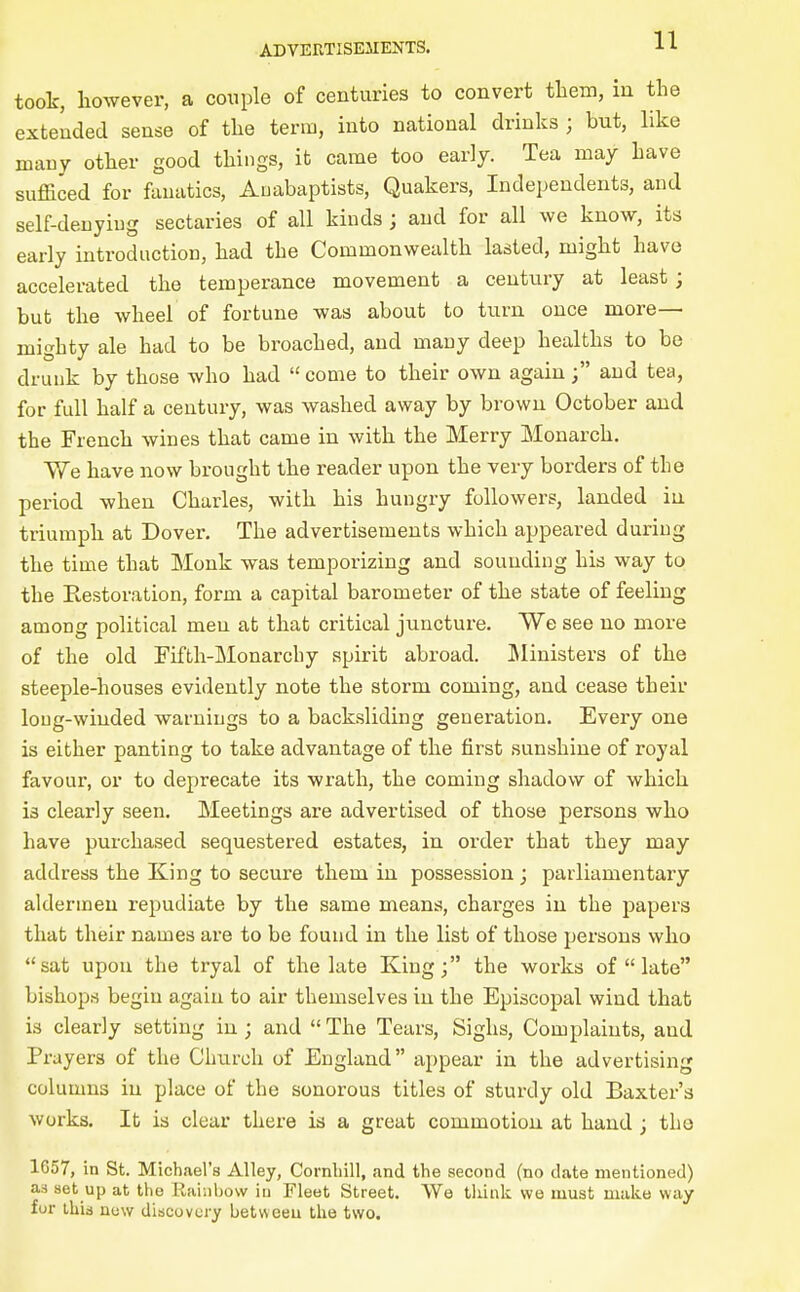 took, however, a couple of centuries to convert tliem, in the extended sense of the term, into national drinks ; but, like many other good things, it came too early. Tea may have sufficed for fanatics, Anabaptists, Quakers, Independents, and self-deuyiug sectaries of all kinds ; and for all we know, its early introduction, had the Commonwealth lasted, might have accelerated the temperance movement a century at least; but the wheel of fortune was about to turn once more— mighty ale had to be broached, and many deep healths to be drunk by those who had  come to their own againand tea, for full half a century, was washed away by brown October and the French wines that came in with the Merry Monarch, We have now brought the reader upon the very borders of the period when Charles, with his hungry followers, landed in triumph at Dover. The advertisements which appeared during the time that Monk was temporizing and sounding his way to the Restoration, form a capital barometer of the state of feeling among political men at that critical juncture. We see no more of the old Fifth-Monarchy spirit abroad. Ministers of the steeple-houses evidently note the storm coming, and cease their long-winded warnings to a backsliding generation. Every one is either panting to take advantage of the first sunshine of royal favour, or to deprecate its wrath, the coming shadow of which is clearly seen. Meetings are advertised of those persons who have purchased sequestered estates, in order that they may address the King to secure them in possession ; parliamentary aldermen repudiate by the same means, charges in the papers that their names are to be found in the list of those persons who sat upon the tryal of the late King; the works of  late bishops begin again to air themselves in the Episcopal wind that is clearly setting in; and  The Tears, Sighs, Complaints, and Prayers of the Church of England appear in the advertising columns in place of the sonorous titles of sturdy old Baxter's works. It is clear there is a great commotion at hand; the 1657, in St. Michael's Alley, Cornliill, and the second (no date mentioned) as set up at the Rainbow iu Fleet Street. We tliiuk wo must make way fur ihid now discovury betweeu the two.