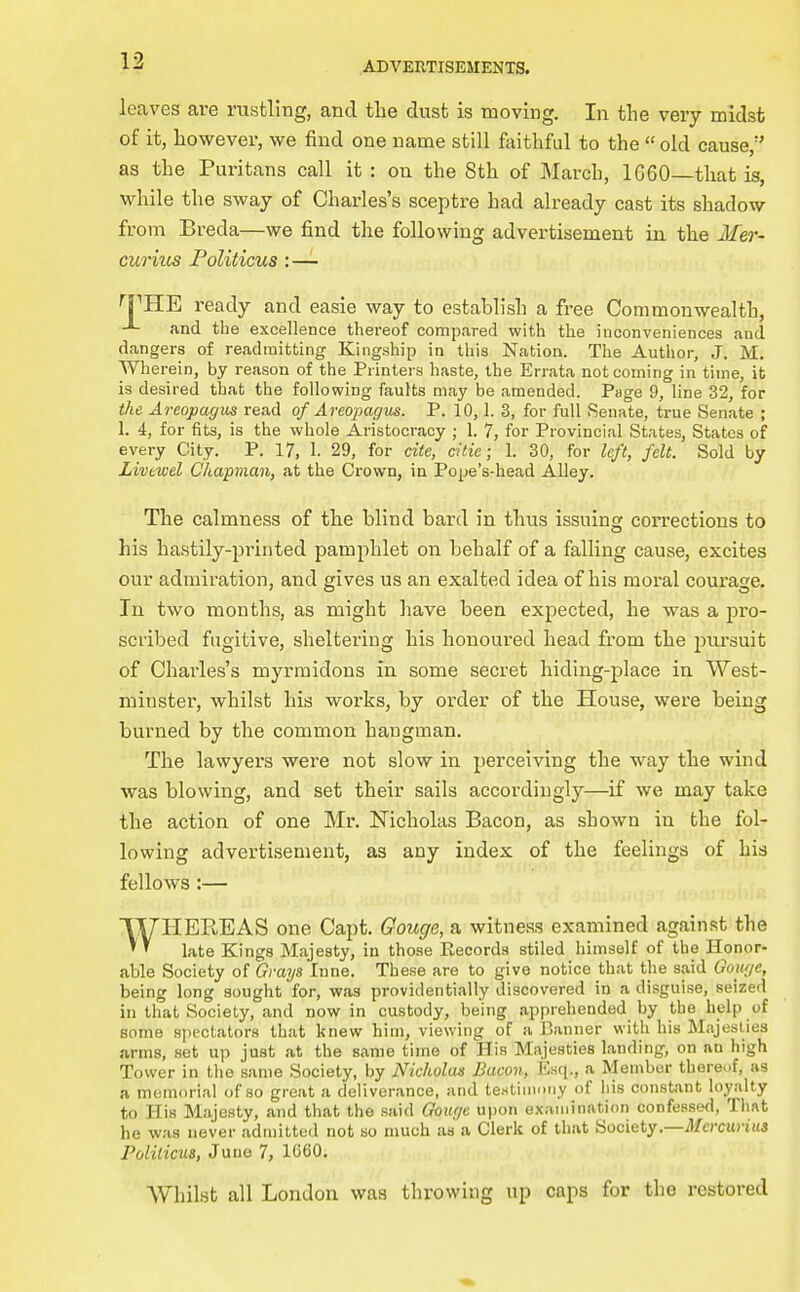 leaves are rustling, and the dust is moving. In the very midst of it, however, we find one name still faithful to the  old cause, as the Puritans call it : on the 8th of March, 1660—that is, while the sway of Charles's sceptre had already cast its shadow from Breda—we find the following advertisement in the Mer- cunus Politicus :—- 'FHE ready and easie way to establish a free Commonwealth, and the excellence thereof compared with the inconveniences and dangers of readmitting Kingship in this Nation. The Author, J. M. Wherein, by reason of the Printers haste, the Errata not coming in time, it is desired that the following faults may be amended. Page 9, line 32, for the Areopagm read of Areojjagus. P. 10,1. 3, for full Senate, true Senate ; 1. 4, for fits, is the whole Aristocracy ; 1. 7, for Provincial States, States of every City. P. 17, 1. 29, for cite, citic; 1. 30, for left, felt. Sold by Livtwel Chapman, at the Crown, in Pope's-head Alley. The calmness of the blind bard in thus issuing corrections to his hastily-printed pamphlet on behalf of a falling cause, excites our admiration, and gives us an exalted idea of his moral courage. In. two months, as might have been expected, he was a pro- scribed fugitive, sheltering his honoured head from the piu'suit of Charles's myrmidons in some secret hiding-place in West- minster, whilst his woi'ks, by order of the House, were being burned by the common hangman. The lawyers were not slow in perceiving the way the wind was blowing, and set their sails accordingly—if we may take the action of one Mr. Nicholas Bacon, as shown in the fol- lowing advertisement, as any index of the feelings of his fellows:— WHEE,EAS one Capt. Gouge, a witness examined against the late Kings Majesty, in those Records stiled himself of the Honor- able Society Grays lane. These are to give notice that the said Gou{/e, being long sought for, was providentially discovered in a disguise, seized in that Society, and now in custody, being apprehended by the help of some spectators that knew him, viewing of a Banner with his Majeslies arms, set up just at the same time of His Majesties landing, on an high Tower in the same Society, by Nicholas Bacon, Esq., a Member thereof, as a memorial of so great a deliverance, and te.stiiiiony of iiis constant loyalty to His Majesty, and that the said Gouge upon e.xaiiiiiiation confessed, Tliat he was never adtnittcd not so much aa a Clerk of that Society.—il/crcitriHS Politicus, June 7, 1G60. Whilst all London was throwing up caps for the restored