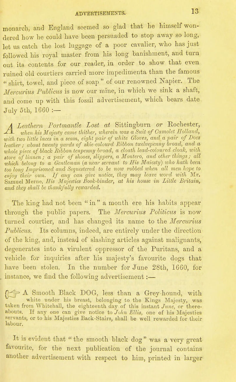 monarch, and England seemed so glad that he himself won- dered how he could have been persuaded to stop away so long, let us catch the lost luggage of a poor cavalier, who has just followed his royal master from his long banishment, and turn out its contents for our reader, in order to show that even ruined old courtiers carried more impedimenta than the famous shirt, towel, and piece of soap of our renowned Napier. The Mercurius Fublicus is now our mine, in which we sink a shaft, and come up with this fossil advertisement, which bears date July 5th, 1660 :— A Leathern Portmantle Lost at Sittingburn or Eochester, when his Majesty came thither, wherein ivas a Suit of Camolet Holland, with two little laces in a seam, eight pair of white Gloves, and a pair of Does leather ; aiout twenty yards of sJcie-colourd Ribbon tioelvepenny broad, and a whole piece of blach Ribbon tenpenny broad, a cloath lead-coloured cloaJc, ivilh store of linnen ; a pair of shooes, slippers, a Montero, and other things; all which belong to a Gentleman {a near servant to His Maiesty) loho hath been too long Imprisoned and Sequestered to be noiv robbed ivhen all men hope to enjoy their own. If any can give notice, they may leave ^vord with Mr, Samuel Merne, His Majesties Book-binder, at his house in Little Britain, and they shall be thankfully reioarded. The king had not been in a month ere his habits appear through the i)ublic papers. The Mercurius Politicus is now turned courtier, and has changed its name to the Mercurius Fublicus. Its columns, indeed, are entirely under the direction of the king, and, instead of slashing articles against malignants, degenerates into a virulent oppressor of the Puritans, and a vehicle for inquiries after his majesty's favourite dogs that have been stolen. In the number for June 28th, 1660, for , instance, we find the following advertisement:— A Smooth Black DOG, less than a Grey hound, with white under his breast, belonging to the Kings Majesty, was taken from Whitehall, the eighteenth day of this instant June, or there- abouts. If any one can give notice to Jolin Ellis, one of his Majesties servants, or to his Majesties Back-Stairs, shall be well rewarded for their labour. It is evident that the smooth black dog was a very great favoui-ite, for the next publication of the journal contains another advertisement with respect to him, printed in larger