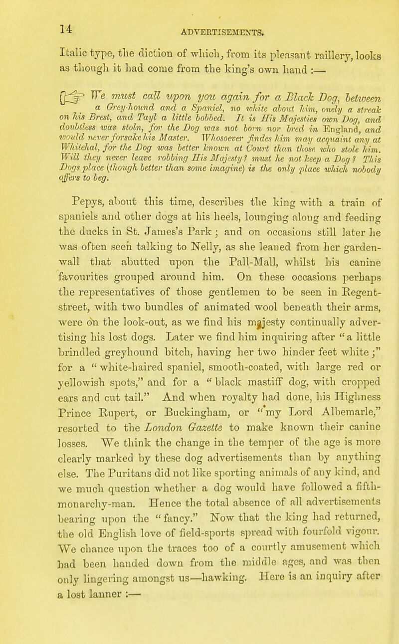 Italic type, tlie diction of which, from its pleasant raillery, looks as though it had come from the king's own hand :— We must call upon you again for a Blach Dog, hetvmn a Grey hound and a Spaniel, no white ahont. him, onely a streak on his Brest, and Tayl a little bobbed. It is His Majesties own Dog, and doubtless loas stoln, for the Dog was not bom nor bred in England', and would never forsalcehis Master. Whosoever- fndes him may acquaint any at Whilehal, for the Dog was better hnown at Court than those wlio stole him. Will they never leave robbing His Majesty? must he not keep a Dog? This Dogs place {though better than some imagine) is the only place which nobody offers to beg. Pepys, ahout this time, desci'ibes the king with a train of spaniels and other dogs at his heels, lounging along and feeding the ducks in St. James's Park; and on occasions still later he was often seen talking to Nelly, as she leaned from her garden- wall that abutted upon the Pall-Mall, whilst his canine favourites grouped around him. On these occasions perhaps the representatives of those gentlemen to be seen in Pegent- street, with two bundles of animated wool beneath their arms, were on the look-out, as we find his m^esty continually adver- tising his lost dogs. Later we find him inquiring after a little brindled greyhound bitch, having her two hinder feet white for a  white-haired spaniel, smooth-coated, with large red or yellowish spots, and for a  black mastiff dog, with cropped ears and cut tail. And when royalty had done, his Higlmess Prince Pupert, or Buckingham, or my Lord Albemarle, i-esorted to the London Gazette to make known their canine losses. We think the change in the temper of the age is more clearly marked by these dog advertisements than by anything else. The Puritans did not like sporting animals of any kind, and we much question whether a dog would have followed a fifth- monarchy-man. Hence the total absence of all advertisements beai-ing upon the  fancy. Now that the king had returned, the old English love of field-sports s])read with fourfold vigour. We chance upon the traces too of a courtly amusement which had been handed down from the middle ages, and was then only lingering amongst us—hawking. Here is an inquiry after a lost lanner :—