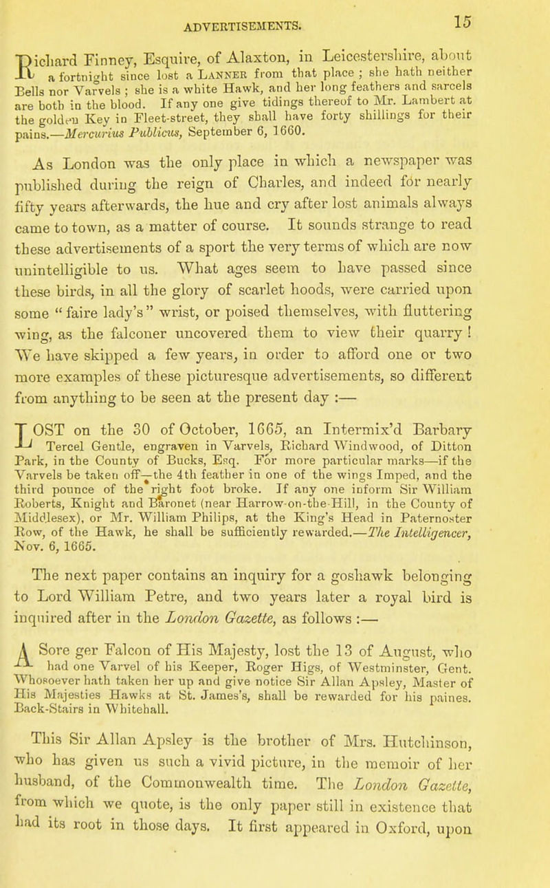 Eicliard Finney, Esquive, of Alaxton, in Leicestershire, about afortnitrht since lost a Lanner from that place; she hath neither Bells nor Varvels ; she is a white Hawk, and her long feathers and sarcela are both in the blood. If any one give tidings thereof to Mr. Lambert at the goldeu Key in Fleet-street, they shall have forty shillings for their pains.—Men-cuHus Publicus, September 6, ]660. As London was the only place in wLicli a newspaper was published during the reign of Charles, and indeed fbr nearly fifty years afterwards, the hue and cry after lost animals always came to town, as a matter of course. It sounds strange to read these advertisements of a sport the very terms of which are now unintelligible to us. What ages seem to have passed since these birds, in all the glory of scarlet hoods, were carried upon some faire lady's wrist, or poised themselves, with fluttering wing, as the falconer uncovered them to view their quarry ! We have skipped a few years, in order to afford one or two more examples of these picturesque advertisements, so different from anything to be seen at the present day :— LOST on the 30 of October, 1665, an Intermix'd Barbary Tercel Gentle, engraven in Varvels, Richard Windwood, of Ditton Park, in the County of Bucks, Esq. For more particular marks—if the Varvels be taken off—the 4th feather in one of the wings Imped, and the third pounce of the right foot broke. If any one inform Sir William Boberts, Knight and Baronet (near Harrow-on-the Hill, in the County of Middlesex), or Mr. William Philips, at the King's Head in Paternoster Row, of the Hawk, he shall be sufficiently rewarded.—The Intelligencer, Nov. 6, 1665. The next paper contains an inquiry for a goshawk belonging to Lord William Petre, and two years later a royal bird is inquired after in the London Gazette, as follows :— A Sore ger Falcon of His Majesty, lost the 13 of August, wlio had one Varvel of bis Keeper, Roger Higs, of Westminster, Gent. Whosoever hath taken her up and give notice Sir Allan Apsiey, Master of His Majesties Hawks at St. James's, shall be rewarded for his paines. Back-Stairs in Whitehall. This Sir Allan Apsley is the brother of Mrs. Hutcliinson, who has given us such a vivid picture, in the memoir of her husband, of the Commonwealth time. The London Gazette, from which we quote, is the only paper still in existence that had its root in those days. It first appeared in Oxford, upon