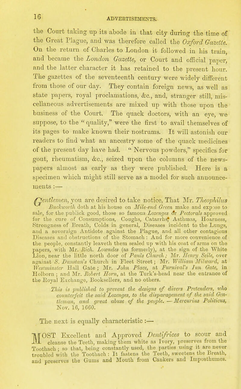 the Court taking up its abode in that city during the time of the Great Plague, and was therefore called the Oxford Gazette. On the return of Charles to London it followed in his train, and became the London Gazette, or Court and official paper, and the latter character it has retained to the present hour. The gazettes of the seventeenth century were widely different from those of our day. They contain foreign news, as well as state papers, royal proclamations, &c., and, stranger still, mis- cellaneous advertisements are mixed up with those upon the business of the Court. The quack doctors, with an eye, we suppose, to the  quality, were the first to avail themselves of its pages to make known their nostrums. It will astonish our readers to find what an ancestry some of the quack medicines of the present day have had.  Nervous powders, specifics for gout, rheumatism, &c., seized upon the columns of the news- papers almost as early as they were published. Here is a specimen which might still serve as a model for such announce- ments :— /gentlemen, you are desired to take notice. That ITr. Theophilus Buclcworth doth at his house on Mile-end Green make and expose to sale, for the publick good, those so famous Lozenges (fr Pectorals approved foi- the cure of Consumptions, Coughs, Catarrhs* Asthmas, Hoarness, Strongnesa of Breath, Colds in general, Diseases incident to the Lungs, and a sovoraign Antidote against the Plague, and all other contagious Diseases and obstructions of the Stomach : And for more convenience of the people, constantly leaveth them sealed up with his coat of arms on the papers, with Mr. Rich. Lowndes (as formerly), at the sign of the White Lion, near the little north door of Paids Church; Mr. Henry Seile, over against S. Dunslans Church in Fleet Street; Mr. William Miheard, at Wcstminsler Hall Gate; Mr. John Place, at Furnival's Inn Gate, in Holborn ; and Mr. Pwherl Horn, at the Turk's-head near the entrance of the Eoyal Exchange, Booksellers, and no others. This is 2^ublishcd to prevent the designs of divers Pretenders, loho counterfeit (he said Lozenges, to the disparagement of the said Gen- tleman, and great abuse of the people. — Mercunua Politicus, Nov. 16, 1660. The next is equally characteristic :— MOST Excellent and Approved Dentifrices to scour and cleanse the Teeth, making them white as Ivory, jjreserves from the Toothach ; so that, being constantly used, the parties using it are never troubled with the Toothach: It fastens the Teeth, sweetens the Breath, and preserves the Gums and Mouth from Cankers and Impostimmes.