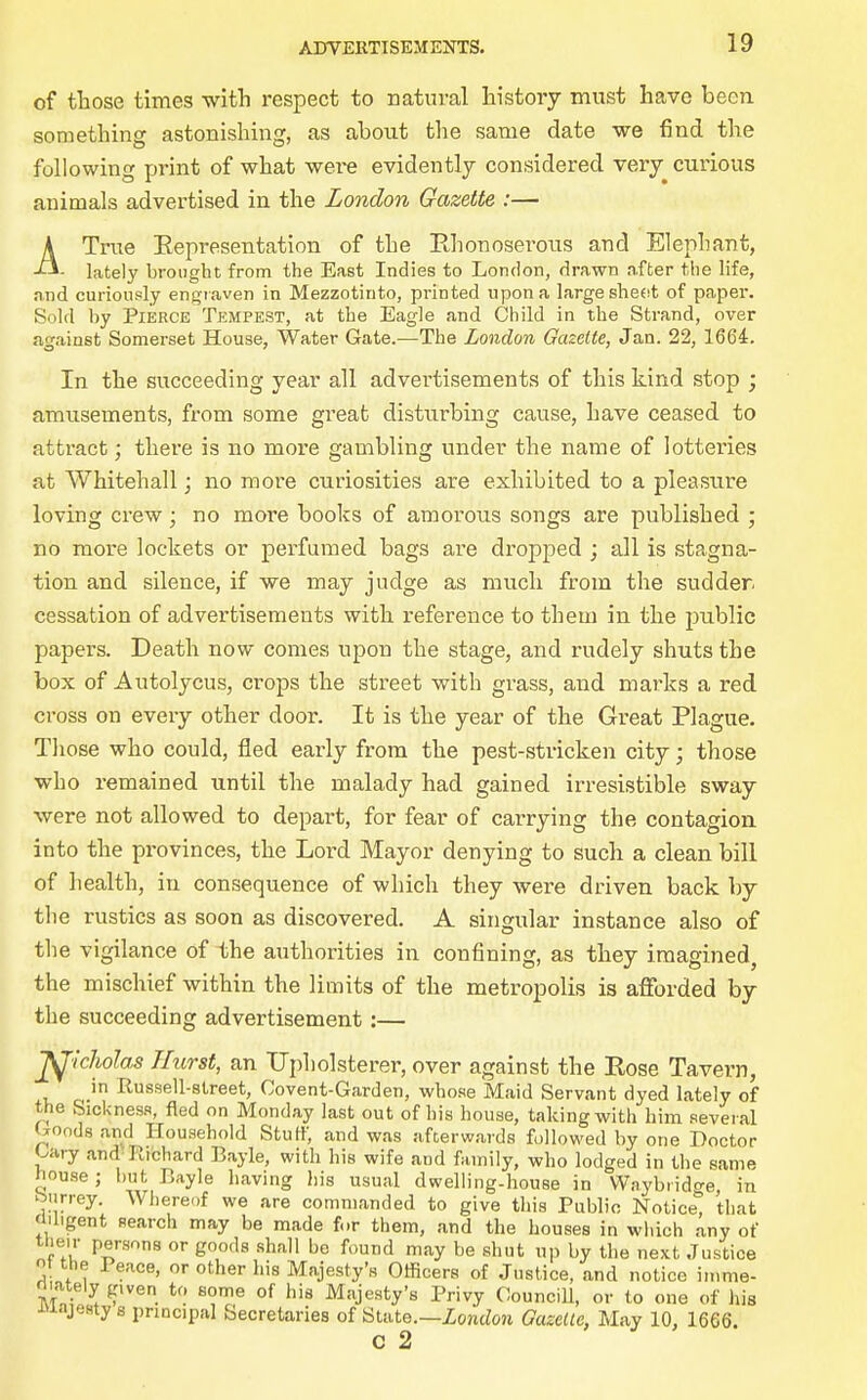 of those times witli respect to natural history must have been something astonishing, as about the same date we find the following print of what were evidently considered very curious animals advertised in the London Gazette :— ATrue Eepresentation of the PJionoserous and Elephant, - lately brought from the East Indies to London, drawn nfter the life, and curionrfy engraven in Mezzotinto, printed upon a large sheot of paper. Sold by Pierce Tempest, at the Eagle and Child in the Strand, over against Somerset House, Water Gate.—The London Gazette, Jan. 22, 1664. In the succeeding year all advertisements of this kind stop ; amusements, from some great disturbing cause, have ceased to attract; there is no more gambling under the name of lotteries at Whitehall; no more curiosities are exhibited to a pleasure loving ci'ew; no more books of amorous songs are published ; no more lockets or perfumed bags are dropped ; all is stagna- tion and silence, if we may judge as much from the sudder. cessation of advertisements with reference to them in the public papers. Death now comes upon the stage, and rudely shuts the box of Autolycus, crops the street with grass, and marks a red cross on every other door. It is the year of the Great Plague. Those who could, fled early from the pest-stricken city; those who remained until the malady had gained irresistible sway were not allowed to depart, for fear of carrying the contagion into the provinces, the Lord Mayor denying to such a clean bill of health, in consequence of which they were driven back by the rustics as soon as discovered. A singular instance also of the vigilance of the authorities in confining, as they imagined, the mischief within the limits of the metropolis is afiTorded by the succeeding advertisement :— ^■icholas Hurst, an Upholsterer, over against the Rose Tavern, in Russell-street, Covent-Garden, whose Maid Servant dyed lately of the Sickness, fled on Monday last out of his house, taking with him several Goods and Household Stuff, and was afterwards followed by one Doctor Gary and^ Richard Bayle, with his wife and family, who lodged in tlie same house; l)ut Bayle having his usual dwelling-house in Waybiido-e in btirrey. Wliereof we are commanded to give this Public Notice*^ that (Ubgent search may be made for them, and the houses in which any of their persons or goods shall he found may be shut up by the next Justice t the Peace, or other his Majesty's Officers of Justice, and notice iirime- niately given to some of his Majesty's Privy CounciU, or to one of his xuajesty s principal Secretaries of Ulate.—London Oazelte, May 10, 1666. c 2