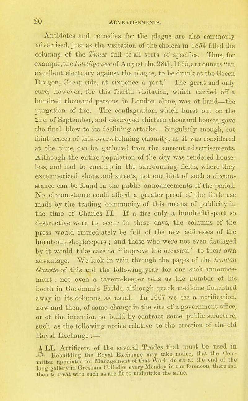 Antidotes and remedies for the plague are also commonly advertised, just as the visitation of the cholera in 1854 filled the columns of the Times full of all sorts of specifics. Thus, for exsi.mi^\e,the Intelligencer of August the 28th, 16 65, announces an excellent electuary against the plague, to be drunk at the Green Dragon, Cheap-side, at sixpence a pint. The great and only cui-e, however, for this fearful visitation, -which carried off a hundred thousand persons in London alone, was at hand—the purgation of fire. The conflagration, which burst out on the 2ud of September, and destroyed thirteen thousand houses, gave the final blow to its declining attacks. Singularly enough, but faint traces of this overwhelming calamity, as it was considered at the time, can be gathered from the current advertisements. Although the entire population of the city was rendered house- less, and had to encamp in the surrounding fields, where they extemporized shops and streets, not one hint of such a circum- stance can be found in the public announcements of the period. No circumstance could afford a greater pioof of the little use made by the trading community of this means of publicity in the time of Charles II. If a fire only a hundredth-part so destructive were to occur in these days, the columns of the press would immediately be full of the new addresses of the burnt-out shopkeepers ; and those who were not even damaged by it would take care to improve the occasion to their own advantage. We look in vain through the pages of the London Gazette of this and the following year for one such announce- ment : not even a tavern-keeper tells us the number of his booth in Goodman's Fields, although quack medicine flourished away iu its columns as usual. In 16G7 we see a notification, now and then, of some change in the site of a government oflice, or of the intention to build by contract some public structure, such as the following notice relative to the erection of the old Koyai Exchange :— A LL Artificers of the several Trades that must be used in Kebuilding the Royal Exchange may take notice, that the Com- mittee aiipoirited ior Maiiageuieiit of tliat Work do sit at the end of the long gallery in Gresliam Collcdgu every IMonday in the forenoou, there and then to ti-eat with such as are fit to undertake the same.