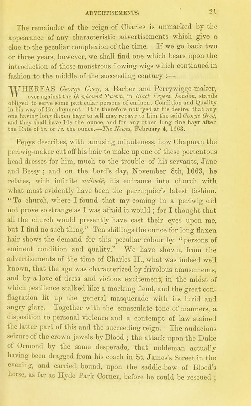 The remainder of tlie reign of Charles is unmarked by the appearance of any characteristic advertisements which give a chie to the peculiar complexion of the time. If we go back two or three years, however, we shall find one which bears upon the introduction of those monstrous flowing wigs which continued in fashion to the middle of the succeeding century :— THEREAS George Grey, a Barber and Perrywigge-maker, over against the Qreyhound Tavern, in Blade Fryers, London, stands obliged to serve some particular persons of euiinent Condition and Quality in his way of Employment: It is therefore notifyed at his desire, that any one having long flaxen hayr to sell may repayr to him the said George Grey, and they shall have 10s the ounce, and for any other long fine hayr after the Rate of 5s. or 7s. the ounce.—Tlie Ncwes, February 4, 1663. Pepys describes, with amusing minuteness, how Chapman the pei'iwig-maker cut olThis hair to make up one of these portentous head-dresses for him, much to the trouble of his servants, Jane and Bessy ; and on the Lord's day, November 8th, 1663, he relates, with infinite naivete, his entrance into church with what must evidently have been the perruquier's latest fashion, To church, where I found that my coming in a periwig did not prove so strange as I was afraid it would ; for I thought that all the church would presently have cast their eyes upon me, but I find no such thing. Ten shillings the ounce for long flaxen hair shows the demand for this peculiar colour by persons of eminent condition and quality. We have shown, from the advertisements of the time of Charles II., what was indeed well known, that the age was characterized by frivolous amusements, and by a love of dress and vicious excitement, in the midst of which pestilence stalked like a mocking fiend, and the great con- flagration lib up the general masquerade with its lurid and angry glare. Together with the emasculate tone of manners, a disposition to personal violence and a contempt of law stained the latter part of this and the succeeding reign. The audacious seizure of the crown jewels by Blood ; the attack upon the Duke of Ormond by the same desperado, that nobleman actually having been dragged from his coach in St. James's Street in the evening, and carried, bound, upon the saddle-bow of Blood's horse, as far as Hyde Park Corner, before he could be rescued ;