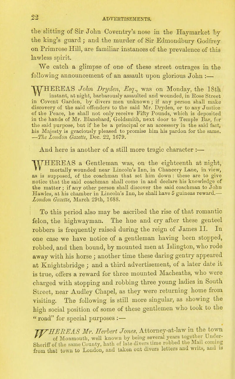 tlie slitting of Sir John Coventry's nose in the Haymarket by the king's guard; and the murder of Sir Edmondbury Godfrey on Primrose Hill, are familiar instances of the prevalence of thia lawless spirit. We catch a glimpse of one of these street outrages in the following announcement of an assault upon glorious John :— WHEREAS John Dryden, Esq., was on Monday, the ISth instant, at night, barbarously assaulted and wounded, in Rose Street in Covent Garden, by divers men unknown ; if any person shall make discovery of the said offenders to the said Mr. Dryden, or to any Justice of the Peace, he shall not only receive Fifty Pounds, which is deposited in the hands of Mr. Blanchard, Goldsmith, next door to Temple Bar, for the said purpose, but if he be a principal or an accessory in the said fact, his Majesty is graciously pleased to promise him his pardon for the same. —The London Gazette, Dec. 22, 1679. And here is another of a still more tragic character :— WHEREAS a Gentleman was, on the eighteenth at night, mortally wounded near Lincoln's Inn, in Chancery Lane, in view, as is supposed, of the coachman that set him down : these are to give notice that the said coachman shall come in and declare his knowledge of the matter ; if any other person shall discover the said coachman to John Hawles, at his chamber in Lincoln's Inn, he shall have 5 guineas reward.— London Gazette, March 29th, 1688. 1 _ i To this period also may be ascribed the rise of that romantic felon, the highwayman. The hue and cry after these genteel robbers is frequently raised during the reign of James II. In one case we have notice of a gentleman having been stopped, robbed, and then bound, by mounted men at Islington, who rode away with his horse ; another time these daring gentry appeared at Knightsbridse ; and a third advertisement, of a later date it is true, offers a reward for three mounted Macheaths, who were charged with stopping and robbing three young ladies in South Street, near Audley Chapel, as they were returning home from visiting. The following is still more singular, as showing the high social position of .some of these gentlemen who took to the  road for special purposes :— TfTEFAiEAS Mr. JUrhert Jones, Attorney-at-law in the town '''^ of Monmouth, well known by being several years together Under- SherifFof the .same County, h.-ith of late divor.s time robbed the Mail coming from that towu to Loudon, and takeu out divers letters and writs, aud is