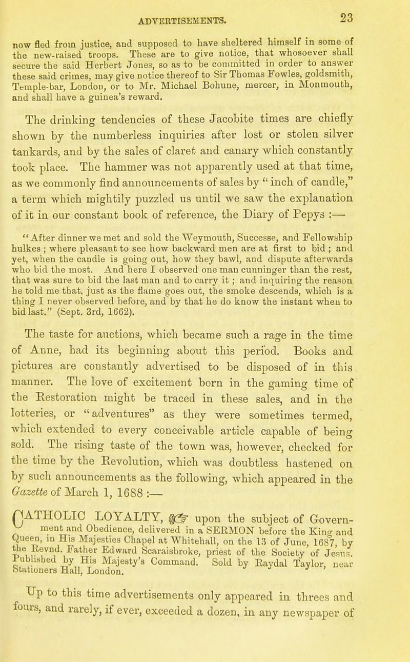 now fled from justice, and supposed to have sheltered himself in some of the new-iaised troops. These are to give notice, that whosoever shall secure the said Herbert Jones, so as to be committed in order to answer these said crimes, may give notice thereof to Sir Thomas Fowles, goldsmith, Temple-bar, London, or to Mr. Michael Bohune, mercer, in Monmouth, and shall have a guinea's reward. The drinking tendencies of these Jacobite times are chiefly- shown by the numberless inquiries after lost or stolen silver tankards, and by the sales of claret and canary which constantly took place. The hammer was not apparently used at that time, as we commonly find announcements of sales by  inch of caudle, a term which mightily puzzled us until we saw the explanation of it in our constant book of reference, the Diary of Pepys :— After dinner we met and sold the Weymouth, Successe, and Fellowship hulkes ; where pleasant to see how backward men are at first to bid ; and yet, when the candle is going out, how they bawl, and dispute afterwards who bid the most. And here I observed one man cunninger than the rest, that was sure to bid the last man and to carry it; and inquiring the reason he told me that, just as the flame goes out, the smoke descends, which is a thing I never observed Ijefore, and by that he do know the instant when to bid last. (Sept. 3rd, 1662). The taste for auctions, which became such a rage in the time of Anne, had its beginning about this period. Books and pictures are constantly advertised to be disposed of in this manner. The love of excitement born in the eaminer time of the Restoration might be traced in these sales, and in the lotteries, or adventures as they were sometimes termed, which extended to every conceivable article capable of being sold. The rising taste of the town was, however, checked for the time by the Eevolution, which was doubtless hastened on by such announcements as the following, which appeared in the Gazette of March 1, 1688 :— rjATHOLIC LOYALTY, ^ upon the subject of Govern- y ment and Obedience, delivered in a SERMON before the Kino- and Queen, m His Majesties Chapel at Whitehall, on the U of June, 1687, by the Revnd. Father Edward Scaraisbroke, priest of the Society of Jesns. Pubhsbed by His Majesty's Command. Sold by Eaydal Taylor, near bliitioners Hall, London. ^ j > LTp to this time advertisements only appeared in threes and fours, and rarely, if ever, exceeded a dozen, in any newspaper of