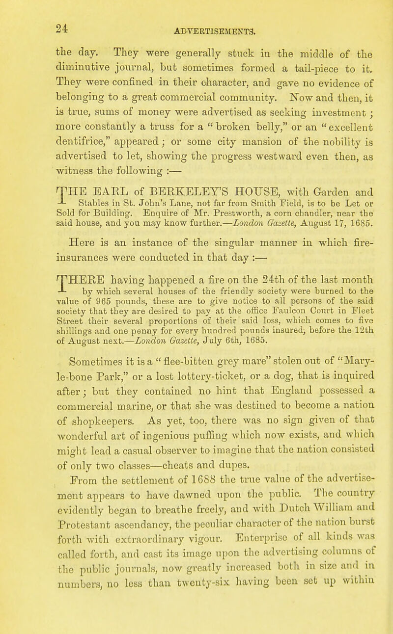 the day. They were generally stuck in the middle of the diminutive journal, but sometimes formed a tail-piece to it. They were confined in their character, and gave no evidence of belonging to a great commercial community. Wow and then, it is true, sums of money were advertised as seeking investment; more constantly a truss for a  broken belly, or an excellent dentifrice, appeared; or some city mansion of the nobility is advertised to let, showing the progx-ess westward even then, as witness the following :— THE EAEL of BERKELEY'S HOUSE, with Garden and Stables in St. John's Lane, not far from Smith Field, is to be Let or Sold for Building. Enquire of Mr. Presiworth, a corn chandler, near the said house, and you may know further.—London Gazette, August 17, 1685. Here is an instance of the singular manner in which fire- insurances were conducted in that day :— THERE having happened a fire on the 24th of the last month bj^ which several houses of the friendly society were burned to the value of 965 pounds, these are to give notice to all persons of the said society that they are desired to pay at the oiSce Faulcon Court in Fleet Street their several proportions of their said loss, which comes to five shillings and one penny for every hundred pounds insured; before the 12th of August next.—London Gazelle, July 6th, 1685. Sometimes it is a  flee-bitten grey mare stolen out of Mary- le-bone Park, or a lost lottery-ticket, or a dog, that is inquired after; but they contained no hint that England possessed a commercial marine, or that she was destined to become a nation of shopkeepers. As yet, too, there was no sign given of that wonderful art of ingenious puffing which now exists, and which might lead a casual observer to imagine that the nation consisted of only two classes—cheats and dupes. From the settlement of 1688 the true value of the advertise- ment appears to have dawned upon the public. The country evidently began to breathe freely, and with Dutch William and Protestant ascendancy, the peciiliar character of the nation burst forth with extraordinary vigour. Enterpri.sG of all kinds was called forth, and cast its image upon the advertising columns of the public journals, now greatly increased both in size and in numbers, no less than twenty-six having been set up within