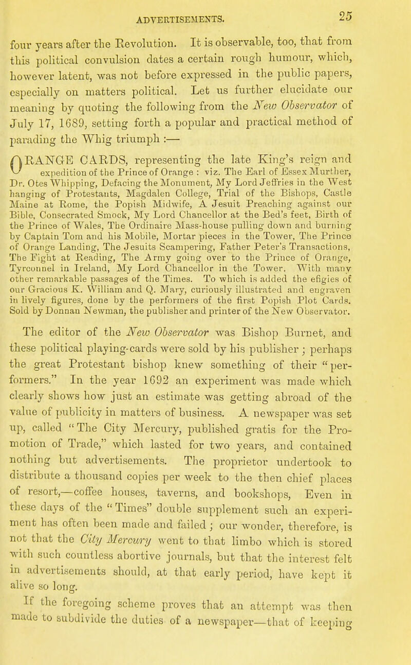 four years after the Eevolutiou. It is observable, too, that from this political convulsion dates a certain rough humour, which, however latent, was not before expressed in the public papers, especially on matters political. Let us further elucidate our meaning by quoting the following from the New Observafor of July 17, 1G89, setting forth a popular and practical method of parading the Whig triumph :— ORANGE CARDS, representing the late King's reign and expedition of the Prince of Orange : viz. Tlie Earl of Essex Murtlier, Dr. Otes Whipping, Defacing the Monument, My Lord Jeffries in the West hanging of Protestants, Magdalen College, Trial of the Bishops, Castle Maine at Rome, the Popish Midwife, A Jesuit Preaching against our Bible, Consecrated Smock, My Lord Chancellor at the Bed's feet, Birth of the Prince of Wales, The Ordinaire Mass-house pulling down and burning by Captain Tom and his Mobile, Mortar pieces in the Tower, The Prince of Orange Landing, The Jesuits Scampering, Father Peter's Transactions, The Fight at Reading, The Army going over to the Prince of Orange, Tyrconnel in Ireland, My Lord Chancellor in the Tower. With many other remarkable passages of the Times. To which is added the efigies of our Gracious K. William and Q. Mary, curiou.sly illustrated and engraven in lively figures, done by the performers of the first Popish Plot Cards?. Sold by Donnau Newman, the publisher and printer of the New Observator. The editor of the Ifew Observator was Bishop Burnet, and these political playing-cards were sold by his publisher ; perhaps the great Protestant bishop knew something of their per- formers. In the year 1C92 an experiment was made which clearly shows how just an estimate was getting abroad of the value of publicity in matters of business. A newspaper was set up, called The City Mercury, published gratis for the Pro- motion of Trade, which lasted for two years, and contained nothing but advertisements. The proprietor undertook to distribute a thousand copies per week to the then chief places of resort,—coffee houses, taverns, and bookshops, Even in these days of the Times double supplement such an experi- ment has often been made and failed; our wonder, therefore, is not that the City Mercury went to that limbo which is stored with such countless abortive journals, but that the interest felt in advertisements should, at that early period, have kept it alive so long. If the foregoing scheme proves that an attempt was then made to subdivide the duties of a newspaper—that of keeping