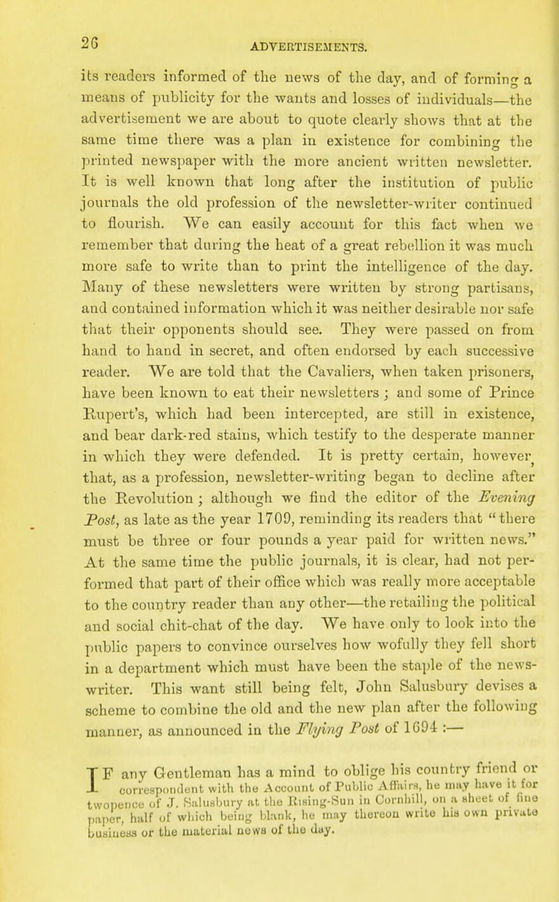 its readers informed of the news of the day, and of forming a means of publicity for the wants and losses of individuals—the advertisement we are about to quote clearly shows that at the same time there was a plan in existence for combining the printed newspaper with the more ancient written newsletter. It is well known that long after the institution of public journals the old profession of the newsletter-writer continued to flourish. We can easily account for this fact when we remember that during the heat of a great rebellion it was much more safe to write than to print the intelligence of the day. Many of these newsletters were written by strong partisans, and contained information which it was neither desirable nor safe that their opponents should see. They were passed on from hand to hand in secret, and often endorsed by each successive reader. We are told that the Cavaliers, when taken prisoners, have been known to eat their newsletters ; and some of Prince Rupert's, which had been intercejoted, are still in existence, and bear dark-red stains, Avhich testify to the desperate manner in which they were defended. It is pretty certain, however that, as a profession, newsletter-writing began to decline after the Revolution ; although we find the editor of the Evening Post, as late as the year 1709, reminding its readers that there must be three or four pounds a year paid for written news. At the same time the public journals, it is clear, had not per- formed that part of their office which was really more acceptable to the country reader than any other—the retailing the political and social chit-chat of the day. We have only to look into the public papers to convince ourselves how wofully they fell short in a department which must have been the staple of the news- writer. This want still being felt, John Salusbury devises a scheme to combine the old and the new plan after the following manner, as announced in the Flying Post of 1694 :— TF any Gentleman has a mind to oblige his country friend or J- correspondent with the Account of Public Affairn, he may have it for twopence of J. Salusbury at the Ilising-Sun in CornhiU, on a sheet of fine paper, half of wiiich being blank, he may thereou write his owu pnvuto bubiueas or the luaterial uews of the day.