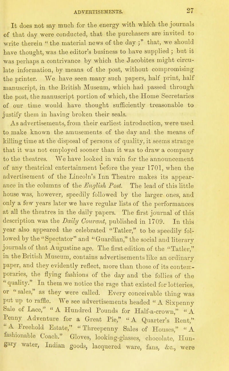 It does not say much for the energy with which the journals of that day were conducted, that the purchasers are invited to write therein the material news of the day ; that, we should have thought, was the editor's business to have supplied ; bat ib was perhaps a contrivance by which the Jacobites might circu- late information, by means of the post, without compromising the printer. We have seen many such papers, half print, half manuscript, in the British Museum, which had passed through the post, the manuscript portion of which, the Home Secretaries of our time would have thought sufficiently treasonable to justify them in having broken their seals. As advertisements, from their earliest introduction, were used to make known the amusements of the day and the means of killing time at the disposal of persons of quality, it seems sti-ange that it was not employed sooner than it was to draw a company to the theatres. We have looked in vain for the announcement of any theatrical entertainment before the year 1701, when the advertisement of the Lincoln's Inn Theatre makes its appear- ance in the columns of the English Post. The lead of this little house was, however, speedily followed by the larger ones, and only a few years later we have regular lists of the performances at all the theatres in the daily papers. The first journal of this description was the Daily Courant, published in 1709. In this year also appeared the celebrated Tatler, to be speedily fol- lowed by the Spectator and Guardian, the social and literary journals of that Augustine age. The first edition of the Tatler, in the British Museum, contains advertisements like an ordinary paper, and they evidently reflect, more than those of its contem- poraries, the flying fiishions of the day and the follies of the  quality. In them we notice the rage that existed for lotteries, or  sales, as they were called. Every conceivable thing was put up to raffle. We see advertisements headed  A Sixpenny Sale of Lace, « A Hundred Pounds for Half-a-crown,  A Penny Adventure for a Great Pie, A Quarter's Rent, A Freehold Estate, Threepenny Sales of Houses, A fashionable Coach. Gloves, looking-glasses, chocolate,' Hun- gary water, Indian goods, lacquered ware, fans, &c., were