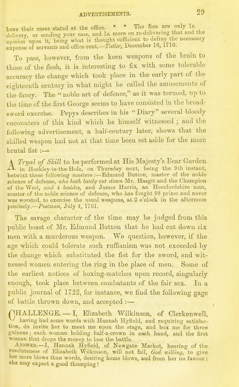have their cases stated at the office. * * The fees are only Is. delivery or sending your case, and Is. more on re-delivenng that aud the opinion'upon it, being wl,at is thought sufficient to defray the necessary expense of servants and office-rent.—^atto-, December 16, 1(10. To pass, however, from tlie keen weapons of the brain to those of the flesh, it is interesting to fix with some tolerable accuracy the change which took place in the early part of the eighteenth century in what might be called the amusements of the fancy. The  noble art of defence, as it was termed, up to the time of the first George seems to have consisted in the broad- sword exercise. Pepys describes in his  Diary several bloody encounters of this kind which he himself witnessed ; and the following advertisement, a half-century later, shows that the skilled weapon had not at that time been set aside for the more brutal fist :—^ A Tri/al of Skill to be performed at His Majesty's Bear Garden in Hockley-in-the-Hole, on Thursday next, being the 9th instant, betwixt these following masters :—Edmund Button, master of the noble science of defence, tvko hath lately cut down Mr. Hasgit and the Champion of the West, and 4 besides, and James Harris, an Herefordshire man, master of the noble science of defence, who has fought 98 prizes and never ■was worsted, to exercise the usual weapons, at 2 o'clock in the afternoon precisely.—Postman, July 4, 1701. The savage character of the time may be judged from this public boast of Mr. Edmund Button that he had cut down six men with a murderous weapon. We question, however, if the age which could tolerate such rufiianism was not exceeded by the change which substituted the fist for the sword, and wit- nessed women entering the ring in the place of men. Some of the earliest notices of boxing-matches upon record, singularly enough, took place between combatants of the fair sex. In a public journal of 1722, for instance, we find the following gage of battle thrown down, and accepted :— rjHALLENGE. — I, Elizabeth Wilkinson, of Clerkenwell, ^ having had some words with Hannah Hyfield, and requiring satisfac- tion, do invite her to meet me u])on the stage, and box me for three guineas; each woman holding half a crown in each hand, and the first woman that drops the money to lose the battle. Answer.—I, Hannah Hyfield, of Newgate Market, hearing of the resoluteness of Elizabeth Wilkinson, will not fail, God wilUny, to give her more blows than words, desiring home blows, and from her no favour: she may expect a good thumping!