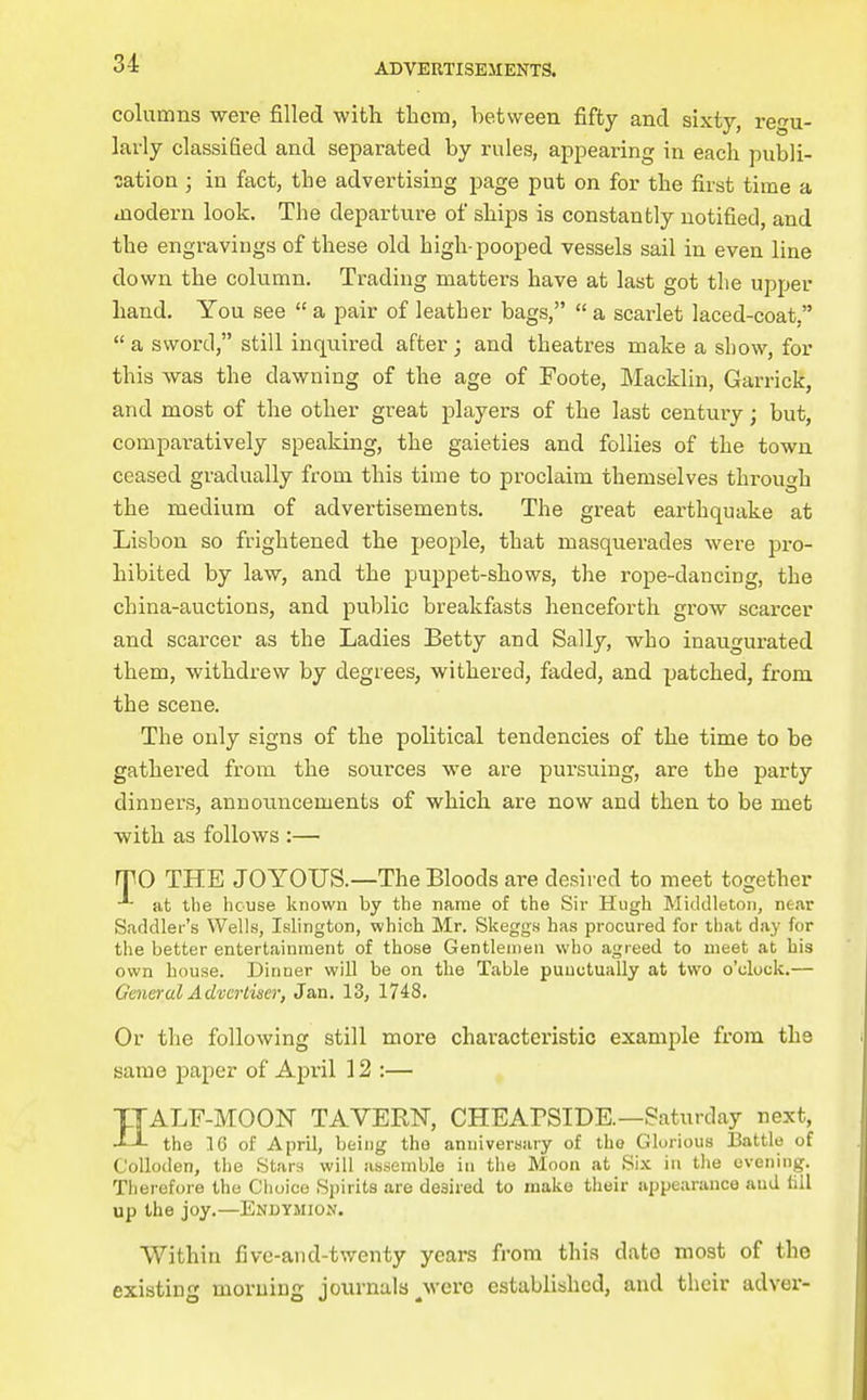 3-4 columns were filled with them, between fifty and sixty, regu- larly classified and separated by rules, appearing in each publi- cation J in fact, the advertising page put on for the first time a modern look. The departure of ships is constantly notified, and the engravings of these old high-pooped vessels sail in even line do wn the column. Trading matters have at last got the upper hand. You see  a pair of leather bags,  a scarlet laced-coat, a sword, still inquired after; and theatres make a show, for this was the dawning of the age of Foote, Macklin, Garrick, and most of the other great players of the last century; but, comparatively speaking, the gaieties and follies of the town ceased gradually from this time to proclaim themselves through the medium of advertisements. The great earthquake at Lisbon so frightened the people, that masquerades were pro- hibited by law, and the puppet-shows, the rope-dancing, the china-auctions, and public breakfasts henceforth grow scai-cer and scarcer as the Ladies Betty and Sally, who inaugurated them, withdrew by degrees, withered, faded, and patched, from the scene. The only signs of the political tendencies of the time to be gathered from the sources we are pursuing, are the party dinners, announcements of which are now and then to be met ■with as follows :— rrO THE JOYOUS.—The Bloods are desired to meet together at the house known by the name of the Sir Hugh Middleton, ne.ir Saddler's Wells, Islington, which Mr. Skeggs has procured for that day for the better entertainment of those Gentlemen who agreed to meet at his own house. Dinner will be on the Table puuctually at two o'clock.— General Advertiser, Jan. 13, 1748. Or the following still more characteristic example from the same paper of April 12 :— HALF-MOON TAVERN, CHEABSIDE.—Saturday next, the 16 of April, being the anniversary of the Glorious 13attle of CoUoden, the Stars will assemble in the Moon at Si.x. in the evening. Therefore the Choice Spirits are desired to make their appearance and till up the joy.—Enbymion. Within five-and-twenty years from this date most of the existing morning journals ^were established, and their adver-