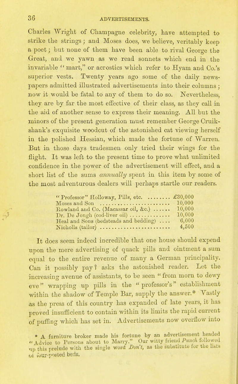 Charles Wriglit of Champagne celebrity, have attempted to sti-ike the strings; and Moses does, we believe, veritably keep a poet; but none of them have been able to rival George the Great, and we yawn as we read sonnets which end in the in valuable  mart, or acrostics which refer to Hyam and Co.'s superior vests. Twenty years ago some of the daily news- pajjei's admitted illustrated advertisements into their columns ; now it would be fatal to any of them to do so. jSTevertheless, they are by far the most effective of their class, as they call in the aid of another sense to express their meaning. All but the minors of the present generation must remember George Cmik- shank's exquisite woodcut of the astonished cat viewing herself in the polished Hessian, which made the fortune of Warren. But in those days tradesmen only tried their wings for the flight. It was left to the present time to prove what unlimited confidence in the power of the advertisement will effect, and a short list of the sums annually s^ent in this item by some of the most adventurous dealers will perhaps startle our readers. Professor HoUoway, Pills, etc £30,000 Moses and Son 10,000 Rowland and Co. (Macassar oil, &c.) 10,000 Dr. De Jongli (cod-liver oil) 10,000 Heal and Sons (bedsteads and bedding) .... C,000 NichoUs (tailor) 4,500 It does seem indeed incredible that one house should expend upon the mere advertising of quack pills and ointment a sum equal to the entire revenue of many a German principality. Can it possibly pay? asks the astonished reader. Let the increasing avenue of assistants, to be seen  from morn to dewy eve wrapping up pills in the  professor's establishment within the shadow of Temple Bar, supply the answer.* Vastly as the press of this country has expanded of late years, it has proved insufficient to contain within its limits the rapid current of puffing which has set in. Advertisements now overflow into * A furniture broker made his fortune by an advertisement headed Advice to Persona about to Marry. Our witty friend Pkhc/i followed np this prelude with the single word Don't, as the subslilute fur the lists ol loui'-posled beds.