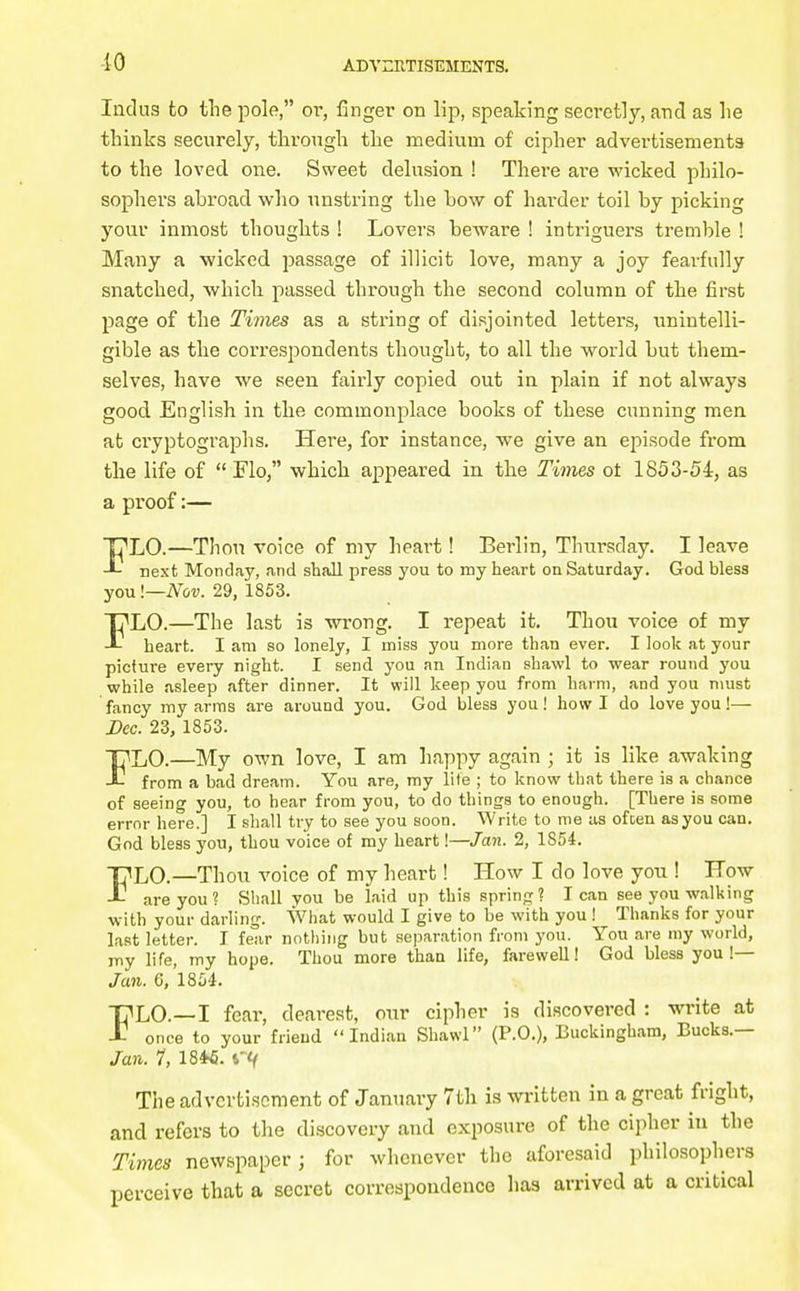 10 Indus to the pole, or, finger on lip, speaking secretly, and as he thinks securely, tlirougli the medium of cipher advertisements to the loved one. Sweet delusion ! There are wicked philo- sophers abroad who unstring the bow of hai-der toil by picking your inmost thoughts ! Lovers beware ! intriguers tremble ! Many a wicked passage of illicit love, many a joy fearfully snatched, which passed through the second column of the first page of the Times as a string of disjointed letters, unintelli- gible as the correspondents thought, to all the world but them- selves, have we seen fairly copied out in plain if not always good English in the commonplace books of these cunning men at cryptographs. Here, for instance, we give an episode from the life of  Flo, which appeared in the Times ot 1853-54, as a proof:— FLO.—Thou voice of my heai't! Berlin, Thiirsday. I leave next Monday, and shall press you to my heart on Saturday. God bless you I—Nov. 29, 1853. FLO.—The last is wrong. I repeat it. Thou voice of my heart. I am so lonely, I miss you more than ever. I look at your picture every night. I send you an Indian shawl to wear round you while asleep after dinner. It will keep you from harm, and you must fancy my arras are around you. God bless you! howl do love you!— Dec. 23, 1853. FLO.—My own love, I am happy again ; it is like awaking from a bad dream. You are, my lite ; to know tliat there is a chance of seeing you, to hear from you, to do things to enough. [There is some error here.] I shall try to see you soon. Write to roe as ofcen as you can. God bless you, thou voice of my heart!—Jan. 2, 1854. FLO.—Thou voice of my heart! How I do love you ! How are you? Shall you be laid up this spring? lean see you walking with your darling. What would I give to be with you! Thanks for your last letter. I fear nothing but sejjaration from you. You are my world, my life, my hope. Thou more than life, farewell! God bless you !— Jan. Q, 1854. FLO.—I fear, dearest, our cipher is discovered : write at once to your friend Indian Shawl (P.O.), Buckingham, Bucks.— Jan. 1, 18*6. rtf The advertisement of January 7tli is written in a great fright, and refers to the discovery and exposure of the cipher in the Times newspaper; for whenever the aforesaid philosophers perceive that a secret correspondence has arrived at a critical