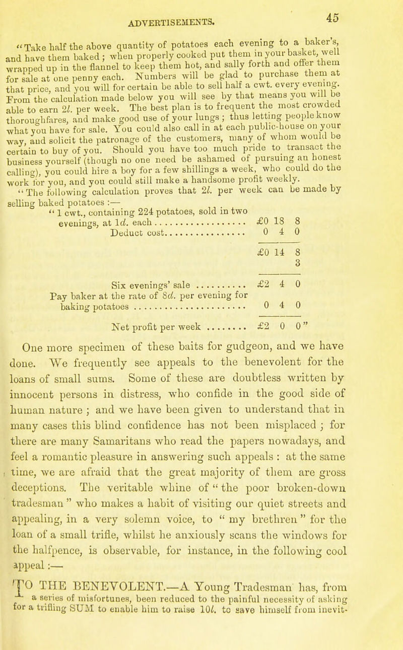 Take half the above quantity of potatoes each evening to a baker's and have them baked ; when properly cooked put them m your basket we wrapped up in the flannel to keep them hot, and sally forth and offer them for sale at one penny each. Numbers will be glad to purchase them at that price, and you wiU for certain be able to sell half a cwt. every evening. From the calculation made below you will see by that means you will be able to earn 21. per week. The best plan is to frequent the most crowded thoroughfares, and make good use of your lungs ; thus letting people know what you have for sale. You could also call in at each public-house on your way and solicit the patronage of the customers, many of whom would be certain to buy of you. Should you have too much pride to transact the business yourself (though no one need be ashamed of pursuing an honest calling), you could hire a boy for a few shillings a week, who could do the work lor you, and you could still make a handsome profit weekly. The following calculation proves that 21. per week can be made by selling baked potatoes :—  1 cwt., containing 224 potatoes, sold in two evenings, at \d. each £0 18 8 Deduct cost 0 4 0 £0 14 8 3 Six evenings' sale £2 4 0 Pay baker at the rate of Srf. per evening for baking potatoes 0 4 0 Net profit per week £2 0 0  One more specimeu of these baits for gudgeon, and we have done. We frequently see appeals to the benevolent for the loans of small sums. Some of these are doubtless written by- innocent persons in distress, who confide in the good side of human nature ; and we have been given to understand that in many cases this blind confidence has not been misplaced ; for there are many Samaritans who read the papers nowadays, and feel a romantic pleasure in answering such appeals : at the same ! time, we are afraid that the great majority of them are gross deceptions. The veritable whine of  the poor broken-down tradesman  whio makes a habit of visiting our quiet streets and appealing, in a very solemn voice, to  my brethren  for the loan of a small trifle, whilst he anxiously scans the windows for the halfpence, is observable, for instance, in the following cool a,ppeal:— TO THE BENEVOLENT.—A Young Tradesman has, from a series of misfortunes, been reduced to the painful necessity of asking for a trifling SUM to enable him to raise lOZ. to save himself fiom inevit-