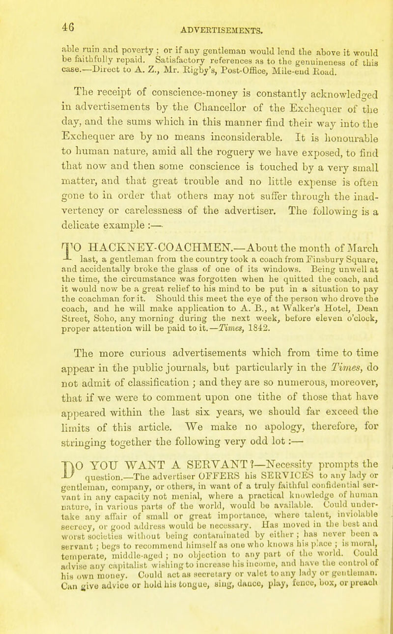 able ruin and poverty ; or if any gentleman would lend the above it would be faithfully repaid. Satisfactory references as to the genuineness of this case.—Direct to A. Z., Mr. Eigby's, Post-Office, Mile-eud Eoad. The receipt of conscience-money is constantly acknowledged in advertisements by the Chancellor of the Exchequer of the day, and the sums which in this manner find their way into the Exchequer are by no means inconsiderable. It is lionourable to human nature, amid all the roguery we have exposed, to find that now and then some conscience is touched by a very small matter, and that great trouble and no little expense is often gone to iu order that others may not suffer through the inad- vertency or carelessness of the advertiser. The following is a delicate example:— TO HACKNEY-COACHMEK—About the month of March last, a gentleman from the country took a coach from Finsbury Square, and accidentally broke the glass of one of its windows. Being unwell at the time, the circumstance was forgotten when he quitted the coach, and it would now be a great relief to his mind to be put in a situation to pay the coachman for it. Should this meet the eye of the person who drove the coach, and he will make application to A. B., at Walker's Hotel, Dean Street, Soho, any morning during the next week, before eleven o'clock, proper attention will be paid to it.—Times, 1842. The more curious advertisements which from time to time appear iu the public journals, but particularly in the Times, do not admit of classification ; and they are so numerous, moreover, that if we were to comment upon one tithe of those that have appeared within the last six years, we should far exceed the limits of this article. We make no apology, therefore, for stringing together the following very odd lot:— DO YOU WANT A SERVANT ?—Necessity prompts the question.—The advertiser OFFERS his SERVICES to any lady or gentleman, company, or others, in want of a truly faithful confidential ser- vant in any capacity not menial, where a practical knowledge ofluiinan nature, in various parts of the world, would be avjiilahle. Could under- take any affair of small or great importance, where talent, inviolable secrecy, or good address would be necessary. Has moved in the best and worst societies without being contaruinated by eitlitr ; has never been a servant ; begs to recommend himself as one who knows his place ; is moral, temperate, middle-aged ; no objection to any part of the world. Could advise any capitalist wirthingto increase liis income, and have the control of his own money. Could act as secretary or valet to any lady or gentleman. Can iiive advice or hold hia tongue, sing, dance, play, fence, box, or preach