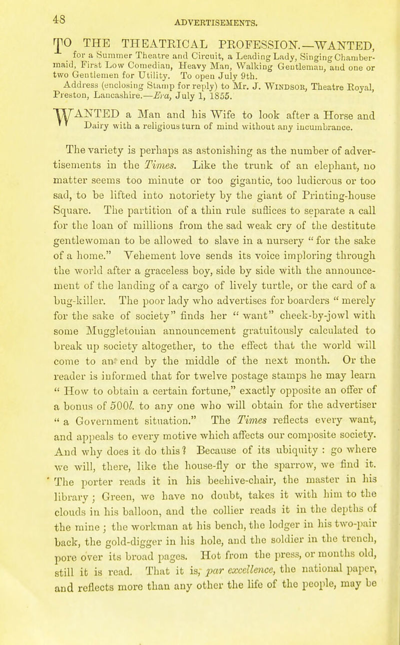r|^0 THE THEATRICAL PEOFESSIOK—WANTED, for a Summer Theatre and Circuit, a Leading Lady, SingingChaniber- inaid, First Low Coinediau, Heavy Man, Wallting Geutlemuu, and one or two Gentlemen for Utility. To open July 9th. Address (enclosing Stamp for reply) to Mr. J. WlNDSOK, Theatre Royal, Preston, Lancashire.—Era, July 1, 1855. WANTED a Man and his Wife to look after a Horse and ' ' Dairy with a religious turn of mind without any incumbrance. The variety is perhaps as astonishing as the number of adver- tisements in the Times. Like the trunk of an elephant, no matter seems too minute or too gigantic, too ludicrous or too sad, to be lifted into notoriety by the giant of Printing-house Square. The partition of a thin rule suSices to separate a call for the loan of millions from the sad weak cry of the destitute gentlewoman to be allowed to slave in a nursery for the sake of a home. Vehement love sends its voice imploring through the world after a graceless boy, side by side with the announce- ment of the landing of a cargo of lively turtle, or the card of a bug-killer. The poor lady who advertises for boarders merely for the sake of society finds her want cheek-by-jowl with some Muggletonian announcement gratuitously calculated to break up society altogether, to the effect that the world will come to an;- end by the middle of the next month. Or the reader is informed that for twelve postage stamps he may learn How to obtain a certain fortune, exactly opposite an offer of a bonus of 500^. to any one who will obtain for the advertiser a Government situation. The Times reflects every want, and appeals to every motive which affects our composite society. And why does it do this 1 Because of its ubiquity : go where we will, there, like the house-fly or the sparrow, we find it. ' The porter reads it in his beehive-chair, the master in his library ; Green, we have no doubt, takes it with him to the clouds in his balloon, and the collier reads it in the depths of the mine ; the workman at his bench, the lodger in his two-pair back, the gold-digger in his hole, and the soldier in the trench, pore over its broad pages. Hot from the press, or mouths old, still it is read. That it is, jjar excellence, the national paper, and reflects more than any other the life of the people, may be