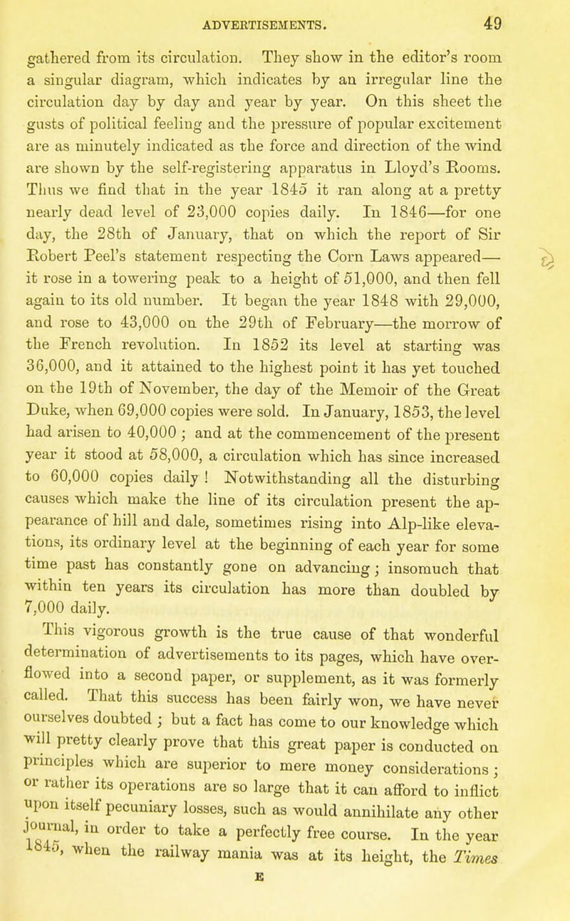 gathered from its circulation. They show in the editor's room, a singular diagram, which indicates by an irregular line the circulation day by day and year by year. On this sheet the gusts of political feeling and the pressure of popular excitement are as minutely indicated as the force and direction of the wind are shown by the self-registering appai-atus in Lloyd's Rooms. Thus we find that in the year 1845 it ran along at a pretty nearly dead level of 23,000 copies daily. In 1846—for one day, the 28th of January, that on which the report of Sir Robert Peel's statement respecting the Corn Laws appeared— it rose in a towering peak to a height of 51,000, and then fell again to its old number. It began the year 1848 with 29,000, and rose to 43,000 on the 29th of February—the morrow of the French revolution. In 1852 its level at starting was 36,000, and it attained to the highest point it has yet touched on the 19th of November, the day of the Memoir of the Great Duke, when 69,000 coiDies were sold. In January, 1853, the level had arisen to 40,000 ; and at the commencement of the present year it stood at 58,000, a circulation which has since increased to 60,000 copies daily ! Notwithstanding all the disturbing causes which make the line of its circulation present the ap- pearance of hill and dale, sometimes rising into Alp-like eleva- tions, its ordinary level at the beginning of each year for some time past has constantly gone on advancing; insomuch that within ten years its circulation has more than doubled by 7,000 daily. This vigorous growth is the true cause of that wonderful determination of advertisements to its pages, which have over- flowed into a second paper, or supplement, as it was formerly called. That this success has been fairly won, we have nevei: ourselves doubted ; but a fact has come to our knowledge which will pretty clearly prove that this great paper is conducted on principles which are superior to mere money considerations; or rather its operations are so large that it can afford to inflict upon itself pecuniary losses, such as would annihilate any other jourual, in order to take a perfectly free course. In the year ib45, when the railway mania was at its height, the Times