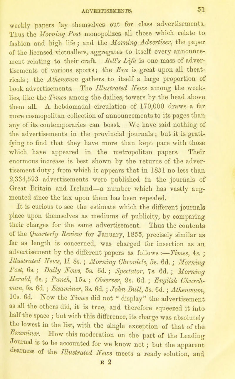 weekly papers lay themselves out for class advertisements. Tims the Morning Post monopolizes all those which relate to f^ishion and high life; and the Morning Advertiser, the paper of the licensed victuallers, aggregates to itself every announce- ment relating to their craft. BelVs Life is one mass of adver- tisements of various sports; the Era is great upon all theat- ricals ; the Athenceum gathers to itself a large proportion of book advertisements. The Illustrated Neivs among the week- lies, like the Times among the dailies, towers by the head above them all. A hebdomadal circulation of 170,000 draws a far more cosmopolitan collection of announcements to its pages than any of its contemporaries can. boast. We have said nothing of the advertisements in the provincial journals j but it is grati- fying to find that they have more than kept pace with those which have appeared in the metropolitan papers. Their enormous increase is best shown by the returns of the adver- tisement duty; from which it appears that in 1851 no less than 2,334,593 advertisements were published in the journals of Great Britain and Ireland—a number which has vastly aug- mented since the tax upon them has been repealed. It is curious to see the estimate which the different journals place upon themselves as mediums of publicity, by comparing their charges for the same advertisement. Thus the contents of the Quarterly Reviev) for January, 1855, precisely similar as far as length is concerned, was charged for insertion as an advertisement by the different papers as follows :—Times, 4s. ; Illustrated News, II. 8s, ; Morning Chronicle, 5s. 6d.; Morning Post, 63.; Daily News, 5a. 6d.; Spectator, 7s. 6d. ; Morning Herald, 6s.; Ptmch, 15s.; Observer, 9s. 6d. ; English Church- man, 5s. 6d.; Examiner, 3s. 6d.; John Bull, 5s. 6d. ; Athenantm, 10s. 6d. Now the Times did not  display the advertisement as all the others did, it is true, and therefore squeezed it into half the space ; but with this difference, its charge was absolutely the lowest in the list, with the single exception of that of the Examiner. How this moderation on the part of the Leading Journal is to be accounted for we know not; but the apparent deai-ness of the Illustrated Neivs meets a ready solution, and E 2