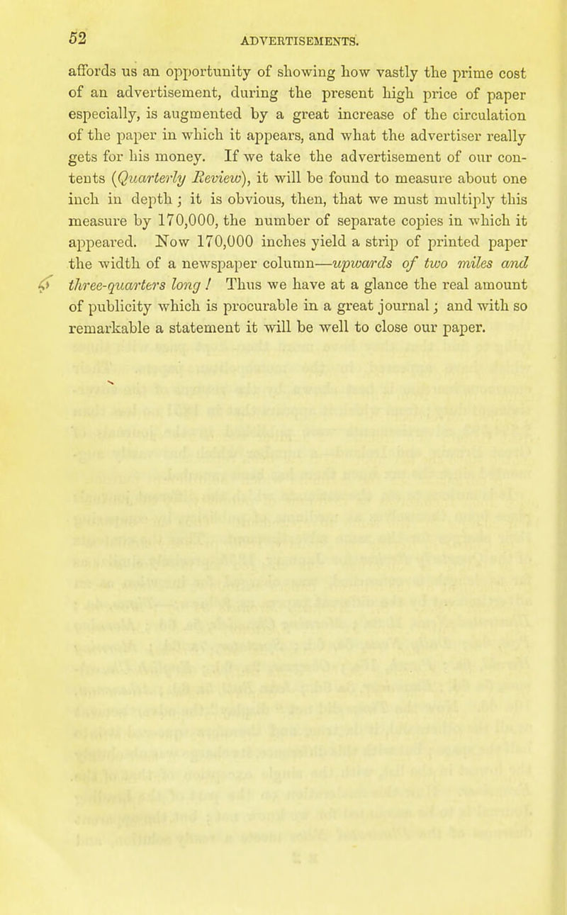 affords us an opportunity of showing liow vastly the prime cost of an advertisement, during the present high price of paper especially, is augmented by a great increase of the circulation of the paper in which it appears, and what the advertiser really gets for his money. If we take the advertisement of our con- tents [Quarterly Review), it will be found to measure about one inch in depth ; it is obvious, then, that we must multiply this measure by 170,000, the number of separate copies in which it appeared. Now 170,000 inches yield a strip of printed paper the width of a newspaper column—upwards of two miles and three-quarters long ! Thus we have at a glance the real amount of publicity which is procurable in a great journal; and with so remarkable a statement it will be well to close our paper.
