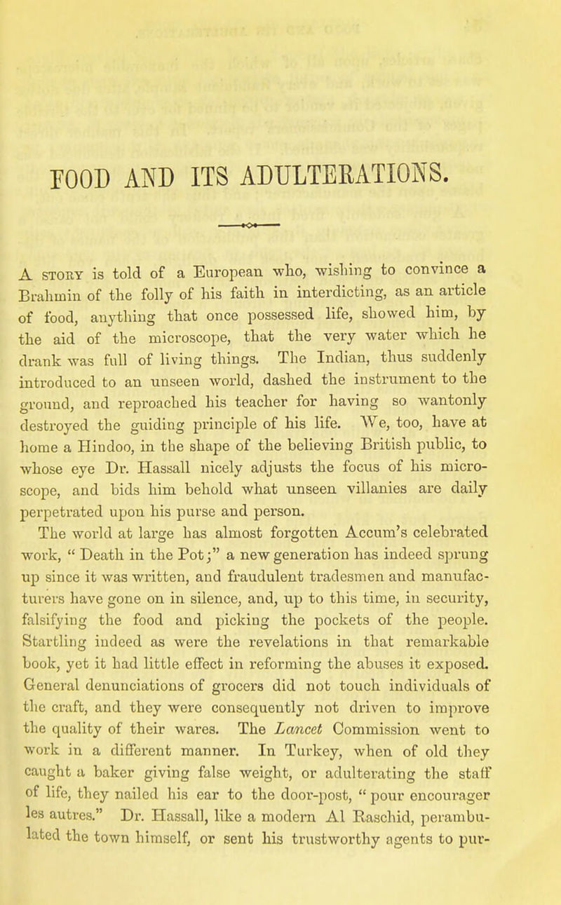 rOOD AND ITS ADULTERATIONS. KX A STOHY is told of a European who, wishing to convince a Brahmin of the folly of his faith in interdicting, as an article of food, anything that once possessed life, showed him, by the aid of the microscope, that the very water which he drank was full of living things. The Indian, thus suddenly introduced to an unseen world, dashed the instrument to the ground, and reproached his teacher for having so wantonly destroyed the guiding principle of his life. AVe, too, have at home a Hindoo, in the shape of the believing British public, to whose eye Dr. Hassall nicely adjusts the focus of his micro- scope, and bids him behold what unseen villanies are daily perpetrated upon his purse and person. The world at large has almost forgotten Accum's celebrated work, Death in the Pot j a new generation has indeed sprung up since it was written, and fraudulent tradesmen and manufac- turers have gone on in silence, and, up to this time, in security, falsifying the food and picking the pockets of the people. Startling indeed as were the revelations in that remarkable book, yet it had little effect in reforming the abuses it exposed. General denunciations of grocers did not touch individuals of the craft, and they were consequently not driven to improve the quality of their wares. The Lancet Commission went to work in a different manner. In Turkey, when of old they caught a baker giving false weight, or adulterating the staff of life, they nailed his ear to the door-post, pour encourager les autres. Dr. Hassall, like a modern Al Raschid, perambu- lated the town himself, or sent his trustworthy agents to pur-