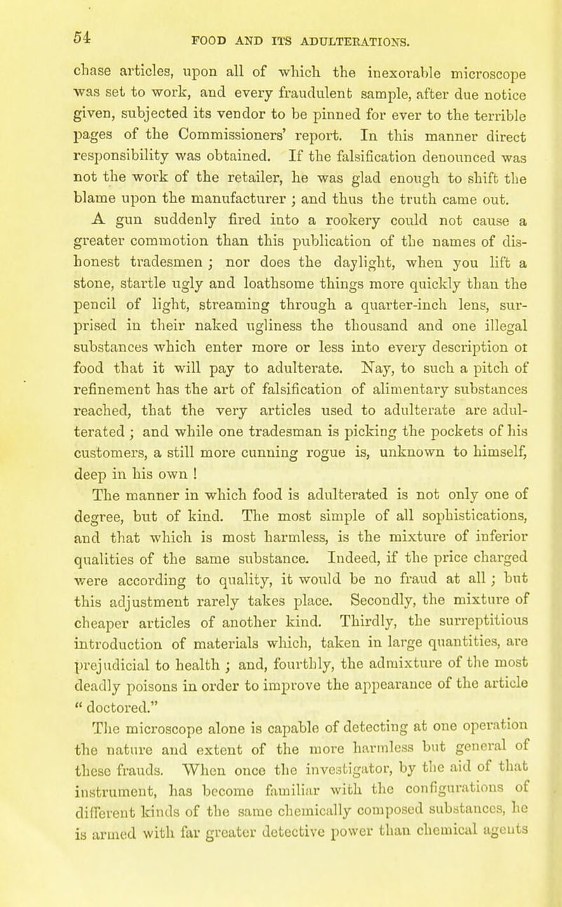chase articles, upon all of which the inexorable microscope was set to work, and every fraudulent sample, after due notice given, subjected its vendor to be pinned for ever to the terrible pages of the Commissioners' repoi-t. In this manner direct responsibility was obtained. If the falsification denounced was not the work of the retailer, he was glad enough to shift the blame upon the manufacturer ; and thus the truth came out. A gun suddenly fired into a rookery could not cause a greater commotion than this publication of the names of dis- honest tradesmen ; nor does the daylight, when you lift a stone, startle ugly and loathsome things more quickly than the pencil of light, streaming through a quarter-inch lens, sur- prised in their naked ugliness the thousand and one illegal substances which enter more or less into every description ot food that it will pay to adulterate. Nay, to such a pitch of refinement has the art of falsification of alimentary substances reached, that the very articles used to adulterate are adul- terated ; and while one tradesman is picking the pockets of his customers, a still more cunning rogue is, unknown to himself, deep in his own ! The manner in which food is adulterated is not only one of degree, but of kind. The most simple of all sophistications, and that which is most harmless, is the mixture of inferior qualities of the same substance. Indeed, if the price charged were according to quality, it would be no fraud at all; but this adjustment rarely takes place. Secondly, the mixture of cheaper articles of another kind. Thirdly, the surreptitious introduction of materials which, taken in large quantities, are prejudicial to health ; and, fourthly, the admixture of tlie most deadly poisons in order to improve the appearance of the article  doctored. The microscope alone is capable of detecting at one operation the nature and extent of the more harmless but general of these frauds. When once the investigator, by tlie aid of that instrument, has become familiar with the configurations of different kinds of the same chemically composed substances, ho is armed with far greater detective power than chemical agents