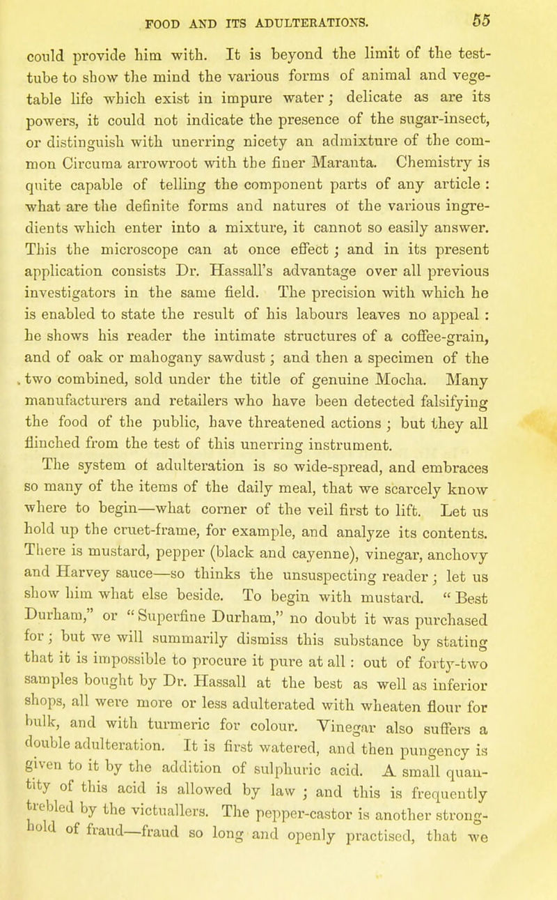 conld provide him with. It is beyond the limit of the test- tube to show the mind the various forms of animal and vege- table life which exist in impure water; delicate as are its powers, it could not indicate the presence of the sugar-insect, or distinguish with unerring nicety an admixture of the com- mon Circuraa arrowroot with the finer Maranta. Chemistry is quite capable of telling the component parts of any article : what are the definite forms and natures of the various ingre- dients which enter into a mixture, it cannot so easily answer. This the microscope can at once effect; and in its present application consists Dr. Hassall's advantage over all previous investigators in the same field. The precision with which he is enabled to state the result of his labours leaves no appeal : he shows his reader the intimate structures of a coffee-grain, and of oak or mahogany sawdust; and then a specimen of the . two combined, sold under the title of genuine Mocha. Many manufacturers and retailers who have been detected falsifying the food of the public, have threatened actions ; but they all flinched from the test of this unerring instrument. The system of adulteration is so Avide-spread, and embraces so many of the items of the daily meal, that we scarcely know where to begin—what corner of the veil first to lift. Let us hold up the crnet-frame, for example, and analyze its contents. Tliere is mustard, pepper (black and cayenne), vinegar, anchovy and Harvey sauce—so thinks the unsuspecting reader; let us show him what else beside. To begin with mustard.  Best Durham, or  Superfine Durham, no doubt it was purchased for; but we will summarily dismiss this substance by stating that it is impossible to procure it pure at all : out of forty-two samples bought by Dr. Hassall at the best as well as inferior shops, all were more or less adulterated with wheaten flour for bulk, and with turmeric for colour. Yinegar also suffers a double adulteration. It is first watered, and then pungency is given to it by the addition of sulphuric acid. A small quan- tity of this acid is allowed by law ; and this is frequently trebled by the victuallers. The pepper-castor is another strong- hold of fraud—fraud so long and openly practised, that we