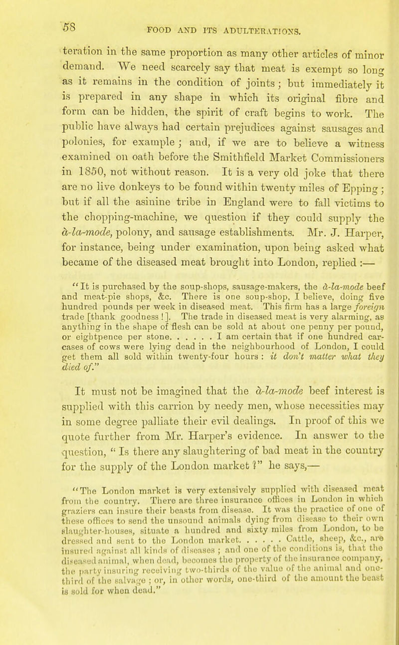 teration in the same proportion as many other articles of minor demand. We need scarcely say that meat is exempt so long as it remains in the condition of joints; but immediately it is prepared in any shape in which its original fibre and form can be hidden, the spirit of ci-affc begins to work. The public have always had certain prejudices against sausages and polonies, for example ; and, if we are to believe a witness examined on oath before the Smithfield Market Commissioners in 1850, not without reason. It is a very old joke that there are no live donkeys to be found within twenty miles of Epping ; but if all the asinine tribe in England were to fall victims to the chopping-machine, we question if they could supply the cL-la-mode, polony, and sausage establishments. Mr. J. Harper, for instance, being under examination, upon being asked what became of the diseased meat brought into London, replied :—  It is purchased by the soup-shops, sausage-makers, the d,-la-mode beef and meat-pie shops, &c. There is one soup-shop, I believe, doing five hundred pounds per week in diseased meat. This firm has a large foreign trade [thank goodness !]. The trade in diseased meat is very alarming, as anything in the shape of flesh can be sold at about one penny per pound, or eigbtpence per stone I am certain that if one hundred car- cases of cows were lying dead in the neighbourhood of London, I could get them all sold within twenty-four hours : it don't matter what they died of. It must not be imagined that the oi-la-mode beef intei-est is supplied with this carrion by needy men, whose necessities may in some degree palliate their evil dealings. In proof of this we quote further from Mr. Harper's evidence. In answer to the question,  Is there any slaughtering of bad meat in the country for the supply of the London market he says,— The London market is very extensively supplied with diseased meat from the country. There are three insurance offices in London in which graziers can insure their beasts from disease. It was the practice of one of these offices to send the unsound animals dying from disease to their own slaughter-houses, situate a hundred and sixty miles from London, to be dressed and sent to the London market Cattle, sheep, &c., are insured against all kinds of diseases ; and one of the conditions is, that the diseased animal, when dead, becomes the property of the insurance conijiany, the party insuring receiving two-thirds of the value of the animal and one- third of the salvage ; or, in other words, one-third of the amount the beast is sold for whoa dead.
