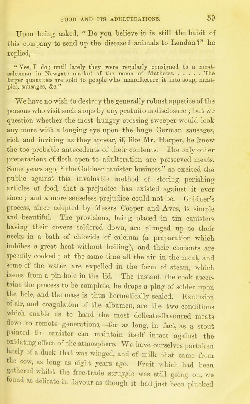Upon being asker],  Do you believe it is still the habit of this company to send up the diseased animals to London? he rephed,— Yes, I do; until lately they were regularly consigned to a meat- salesman in Newgate market of the name of Mathews The larger quantities are sold to people who manufacture it into soup, meat- pies, sausages, &c. We have no wish to destroy the generally robust appetite of the persons who visit such shops by any gratuitous disclosure ; but we question whether the most hungry crossing-sweeper would look any more with a longing eye upon the huge German sausages, rich and inviting as they appear, if, like Mr. Harper, he knew the too probable antecedents of their contents. The only other preparations of flesh open to adulteration are preserved meats. Some years ago,  the Goldner canister business  so excited the public against this invaluable method of storing perishing articles of food, that a prejudice has existed against it ever since ; and a more senseless prejudice could not be. Goldner's process, since adopted by Messrs. Cooper and Aves, is simple and beautiful. The provisions, being placed in tin canisters having their covers soldered down, are plunged up to their necks in a bath of chloride of calcium (a preparation which imbibes a great heat without boiling), and their contents are speedily cooked ; at the same time all the air in the meat, and some of the water, are expelled in the form of steam, which issues from a pin-hole in the lid. The instant the cook ascer- tains the process to be complete, he drops a plug of solder upon the hole, and the mass is thus hermetically sealed. Exclusion of air, and coagulation of the albumen, are the two conditions which enable us to hand the most delicate-flavoured meats down to remote generations,—for as long, in fact, as a stout painted tin canister can maintain itself intact against the oxidating effect of the atmosphere. We have ourselves partaken lately of a duck that was winged, and of milk that came from the cow, as long as eight years ago. Fruit which had been gathered whilst the free-trade struggle was still going on, we found as delicate in flavour as though it had just been^'plucked