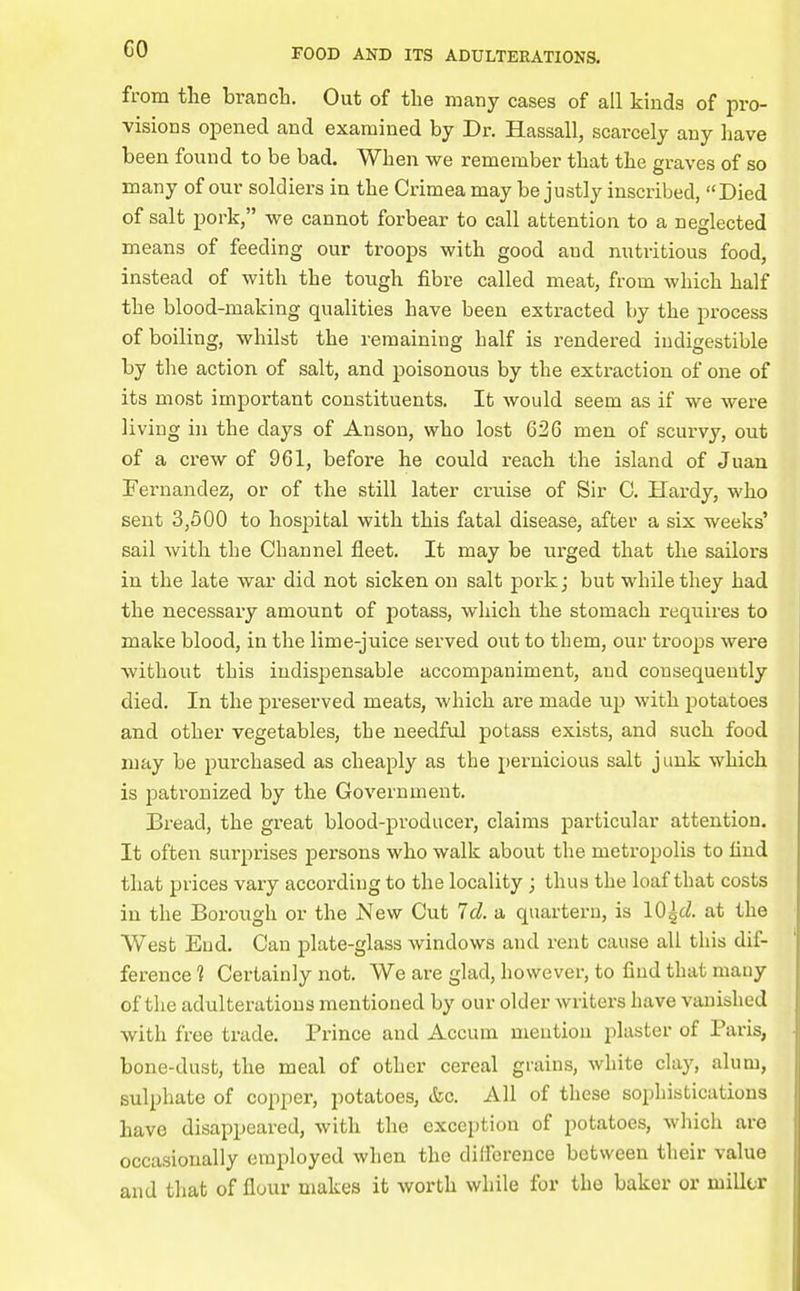 from the brancli. Out of the many cases of all kinds of pro- visions opened and examined by Dr. BLassall, scarcely any have been found to be bad. When we remember that the graves of so many of our soldiers in the Crimea may be justly inscribed, Died of salt pork, we cannot forbear to call attention to a neglected means of feeding our troops with good and nutritious food, instead of with the tough fibre called meat, from which half the blood-making qualities have been extracted by the process of boiling, whilst the remaining half is rendered indigestible by the action of salt, and poisonous by the extraction of one of its most important constituents. It would seem as if we were living in the days of Anson, who lost 626 men of scurvy, out of a crew of 961, before he could reach the island of Juan Fernandez, or of the still later cruise of Sir 0. Hardy, who sent 3,500 to hospital with this fatal disease, after a six weeks' sail with the Channel fleet. It may be urged that the sailors in the late war did not sicken on salt pork; but while they had the necessary amount of potass, which the stomach requires to make blood, in the lime-juice served out to them, our troops were without this indispensable accompaniment, and consequently died. In the preserved meats, which are made up with potatoes and other vegetables, the needful potass exists, and such food may be purchased as cheaply as the pernicious salt junk which is patronized by the Government. Bread, the great blood-producer, claims particular attention. It often surprises persons who walk about the metropolis to find that prices vary according to the locality; thus the loaf that costs in the Borough or the New Cut Id. a quartern, is \Q\d. at the West End. Can plate-glass windows and rent cause all this dif- ference ? Certainly not. We are glad, however, to find that many of the adulterations mentioned by our older writers have vanished with free trade. Prince and Accum mention plaster of Paris, bone-dust, the meal of other cereal grains, white clay, alum, sulphate of copper, potatoes, ifec. All of these sophistications have disappeared, with the exception of potatoes, which are occasionally employed when the difference between their value and that of flour makes it worth while for the baker or miller