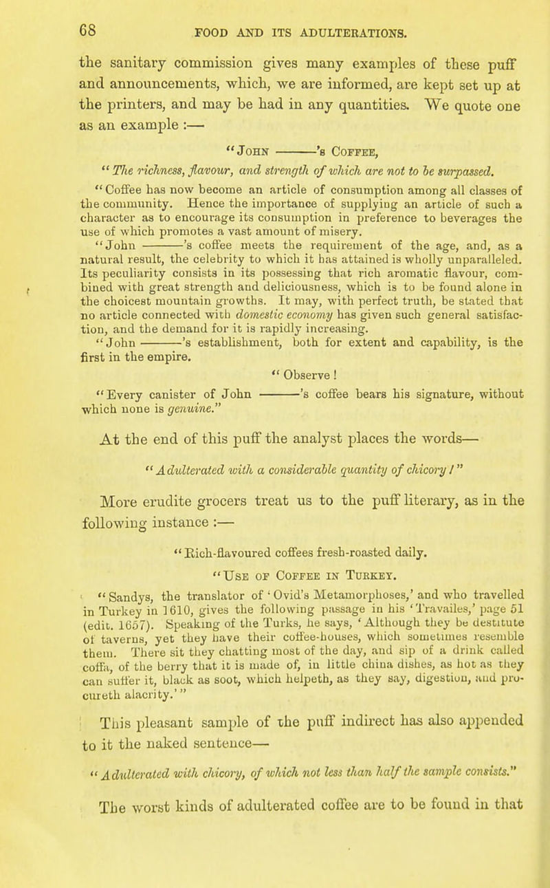 the sanitary commission gives many examples of these puff and announcements, which, we are informed, are kept set up at the printers, and may be had in any quantities. We quote one as an example :— John 's Coffee,  Tlie richness, flavour, and strength of which are not to he surpassed.  Coffee haa now become an article of consumption among all classes of tbe community. Hence the importance of supplying an article of such a character as to encourage its consumption in preference to beverages the use of which promotes a vast amount of misery. John 's coffee meets the requirement of the age, and, as a natural result, the celebrity to which it has attained is wholly unparalleled. Its peculiarity consists in its possessing that rich aromatic flavour, com- bined with great strength and deliciousness, which is to be found alone in the choicest mountain growths. It may, with perfect truth, be stated that no article connected with domestic economy has given such general satisfac- tion, and tbe demand for it is rapidly increasing. John 's establishment, both for extent and capability, is the first in tbe empire.  Observe! Every canister of John 's coffee bears his signature, without which none is genuine. At the end of this puff the analyst places the words— Adulterated with a comiderdble quantity of chicory I More erudite grocers treat us to the puff literary, as in the following instance :—  Eicb-flavoured coffees fi'esh-roasted daily. Use of Coffee in Turkey. ' Sandys, tbe translator of 'Ovid's Metamorphoses,'and who travelled in Turkey in 1610, gives the following passage in his 'Travailes,' page 51 (edit. 1667). Speaking of the Turks, he says, 'Although they be destitute of taverns, yet they have their coffee-houses, which sometimes resemble them. There sit they chatting most of the day, and sip of a drink called coffa, of tbe berry that it is made of, in little china dishes, as hot as they can suffer it, black as soot, which belpeth, as they say, digestion, and pro- curetb alacrity.' ' This pleasant sample of the puff indu-ect has also appended to it the naked sentence— Adulterated with chicoi'y, of which not less than half the sample consists. The worst kinds of adultei*ated coffee are to be found in that