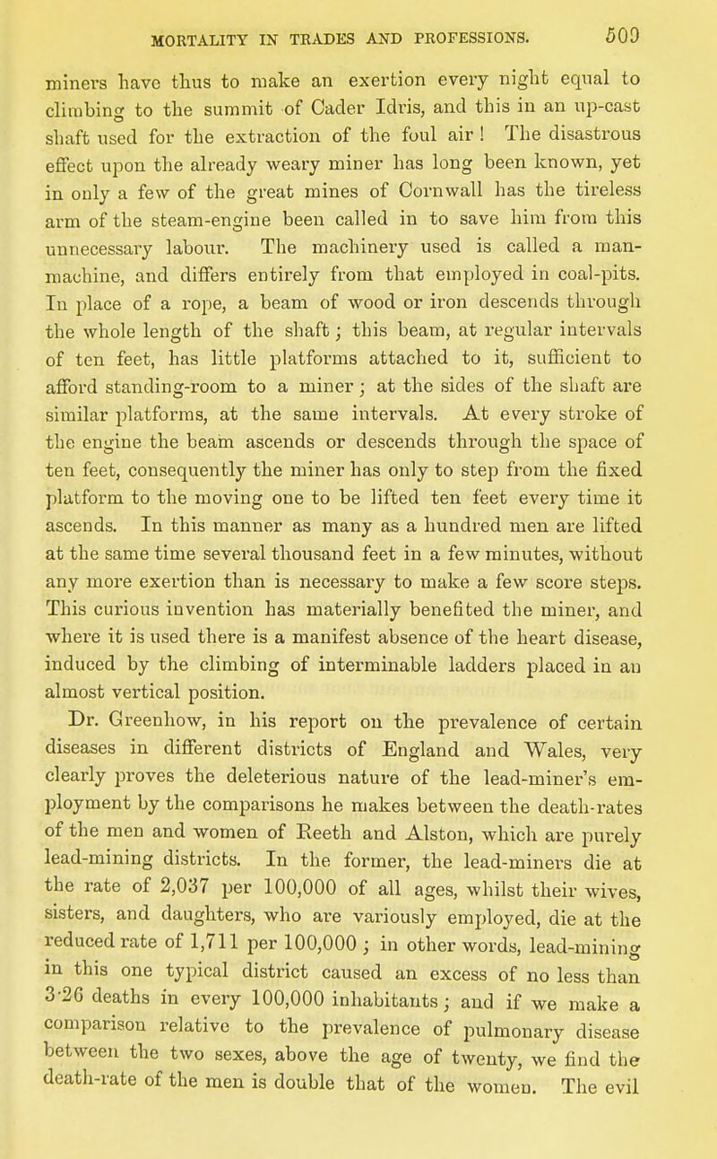 miners have thus to make an exertion every night equal to climbing to the summit of Oacler Idris, and this in an up-cast shaft used for the extraction of the foul air ! The disastrous effect upon the already weary miner has long been known, yet in only a few of the great mines of Cornwall has the tireless arm of the steam-engine been called in to save him from this unnecessary labour. The machinery used is called a man- machine, and differs entirely from that employed in coal-pits. In place of a rope, a beam of wood or iron descends through the whole length of the shaft; this beam, at regular intervals of ten feet, has little platforms attached to it, sufficient to afford standing-room to a miner; at the sides of the shaft are similar platforms, at the same intervals. At every stroke of the engine the beam ascends or descends through the space of ten feet, consequently the miner has only to step from the fixed platform to the moving one to be lifted ten feet every time it ascends. In this manner as many as a hundred men are lifted at the same time several thousand feet in a few minutes, without any more exertion than is necessary to make a few score steps. This curious invention has materially benefited the miner, and where it is used there is a manifest absence of the heart disease, induced by the climbing of interminable ladders placed in an almost vertical position. Dr. Greenhow, in his report on the prevalence of certain diseases in different districts of England and Wales, very clearly proves the deleterious nature of the lead-miner's em- ployment by the comparisons he makes between the death-rates of the men and women of Eeeth and Alston, which are purely lead-mining districts. In the former, the lead-miners die at the rate of 2,037 per 100,000 of all ages, whilst their wives, sisters, and daughters, who are variously employed, die at the reduced rate of 1,711 per 100,000 ; in other words, lead-mining in this one typical district caused an excess of no less than 3-26 deaths in every 100,000 inhabitants; and if we make a comparison relative to the prevalence of pulmonary disease between the two sexes, above the age of twenty, we find the death-rate of the men is double that of the women. The evil