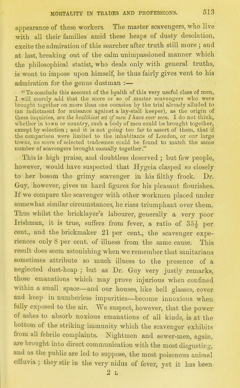 appearance of these workers. The master scavengers, who live with all their families amid these heaps of dusty desolation, excite the admiration of this searcher after truth still more ; and at last, breaking out of the calm unimpassioned manner which the philosophical statist, who deals only with genei-al truths, is wont to impose upon himself, he thus fairly gives vent to his admiration for the genus dustman :— ! To conclude this account of the health of this very useful class of men, I will merely add that the score or so of master scavengers who were brought together on more than one occasion by the trial already alluded to (an indictment for nuisance against a lay-stall keeper), as the origin of these inquiries, are the healthiest set of men I have ever seen. I do not think, whether in town or country, such a body of men could be brought together, except by selection; and it is not going too far to assert of them, that if the comparison were limited to the inhabitants of London, or our large towns, no score of selected tradesmen could be found to match the same number of scavengers brought casually together. This is high praise, and doubtless deserved ; but few people, however, would have suspected that Hygeia clasped so closely to her bosom the grimy scavenger in his filthy frock. Dr. Guy, however, gives us hard figures for his pleasant flourishes. If we compare the scavenger with other workmen placed under somewhat similar circumstances, he rises triumphant over them. Thus whilst the bricklayer's labourer, generally a very poor Irishman, it is true, sufiers from fevei-, a ratio of 35^ per cent., and the brickmaker 21 per cent., the scavenger expe- riences only 8 per cent, of illness from the same cause. This result does seem astonishing when we remember that sanitarians sometimes attribute so much illness to the presence of a neglected dust-heap ; but as Dr. Guy very justly remarks, those emanations which may prove injurious when confined within a small space—and our houses, like bell glasses, cover and keep in numberless impurities—become innoxious when fully exposed to the air. We suspect, however, that the power of ashes to absorb noxious emanations of all kinds, is at the bottom of the striking immunity which the scavenger exhibits from all febrile complaints. Nightmen and sewer-men, again, are brought into direct communication with the most disgusting, and as the public are led to suppose, the most poisonous animal effluvia ; they stir in the very nidus of fever, yet it has been 2 L