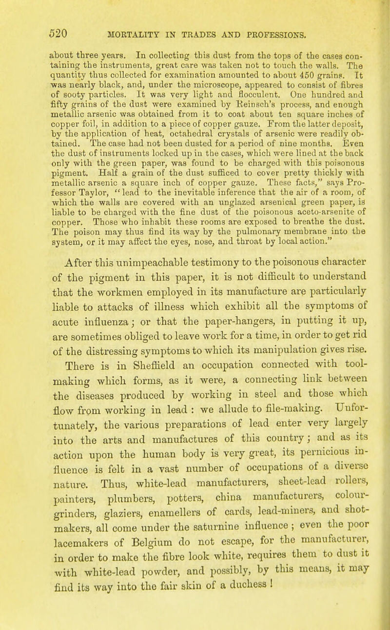 about three years. In collecting this dust from the tops of the cases con- taining the instruments, great care was taken not to touch the walls. The quantity thus collected for examination amounted to about 450 grains. It ■was nearly black, and, under the microscope, appeared to consist of fibres of sooty particles. It was very light and flocculent. One hundred and fifty grains of the dust were examined by Eeinsch's process, and enough metallic arsenic was obtained from it to coat about ten square inches of copper foil, in addition to a piece of copper gauze. From the latter deposit, by the application of heat, octahedral crystals of arsenic were readily ob- tained. The case had not been dusted for a period of nine months. Even the dust of instruments locked up in the cases, which were lined at the back only with the green paper, was found to be charged with this poisonous pigment. Half a grain of the dust sufficed to cover pretty thickly with metallic arsenic a square inch of copper gauze. These facts, says Pro- fessor Taylor, lead to the inevitable inference that the air of a room, of which the walls are covered with an unglazed arsenical green paper, is liable to be charged with the fine dust of the poisonous aceto-arsenite of copper. Those who inhabit these rooms are exposed to breathe the dust. The poison may thus find its way by the pulmonary membrane into the system, or it may afiect the eyes, nose, and throat by local action. After this unimpeachable testimony to the poisonous character of the pigment in this paper, it is not difficult to understand that the -workmen employed in its manufacture are particularly liable to attacks of illness which exhibit all the symptoms of acute influenza; or that the paper-hangers, in putting it up, are sometimes obliged to leave work for a time, in order to get rid of the distressing symptoms to which its manipulation gives rise. There is in Sheflaeld an occupation connected with tool- making which forms, as it were, a connecting link between the diseases produced by working in steel and those which flow from working in lead : we allude to file-making. Unfor- tunately, the various preparations of lead enter very largely into the arts and manufactures of this country; and as its action upon the human body is very great, its pernicious in- fluence is felt in a vast number of occupations of a diverse nature. Thus, white-lead manufacturers, sheet-lead rollers, painters, plumbers, potters, china manufacturers, colour- grindei-s, glaziers, enamellers of cards, lead-miners, and shot- makers, all come under the saturnine influence ; even the poor lacemakers of Belgium do not escape, for the manufacturer, in order to make the fibre look white, requires them to dust it with white-lead powder, and possibly, by this means, it may find its way into the fair skin of a duchess !