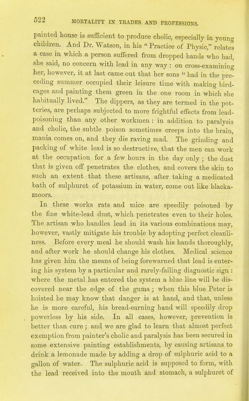 painted house is sufficient to produce cliolic, especially in young children. And Dr. Watson, in his « Practice of Physic, relates a case in which a person suffered from dropped hands who had, she said, no concern with lead in any way : on cross-examining her, however, it at last came out that her sons  had in the pre^ ceding summer occupied their leisure time with making bird- cages and painting them green in the one room in which she habitually lived. The dippers, as they are termed in the pot- teries, are perhaps subjected to more frightful effects from lead- poisoning than any other workmen : in addition to paralysis and cholic, the subtle poison sometimes creeps into the brain, mania comes on, and they die raving mad. The grinding and packing of white lead is so destructive, that the men can work at the occupation for a few hours in the day only ; the dust that is given off penetrates the clothes, and covers the skin to such an extent that these artisans, after taking a medicated bath of sulphuret of potassium in water, come out like blacka- moors. In these works rats and mice are speedily poisoned by the fine white-lead dust, which penetrates even to their holes. The artisan who handles lead in its various combinations may, however, vastly mitigate his trouble by adopting perfect cleanli- ness. Before every meal he should wash his hands thoroughly, and after work he should change his clothes. Medical science has given him the means of being forewarned that lead is enter- ing his system by a particular and rarely-failing diagnostic sign : where the metal has entered the system a blue line will be dis- covered near the edge of the gums; when this blue Peter is hoisted he may know that danger is at hand, and that, unless he is more careful, his bread-earning hand will speedily drop powerless by his side. In all cases, however, prevention is better than cure; and we are glad to learn that almost pei'fect exemption from painter's cholic and paralysis has been secured in some extensive painting establishments, by causing artisans to drink a lemonade made by adding a di'op of sulphuric acid to a gallon of water. The sulphuric acid is supposed to form, with the lead received into the mouth and stomach, a sulphuret of