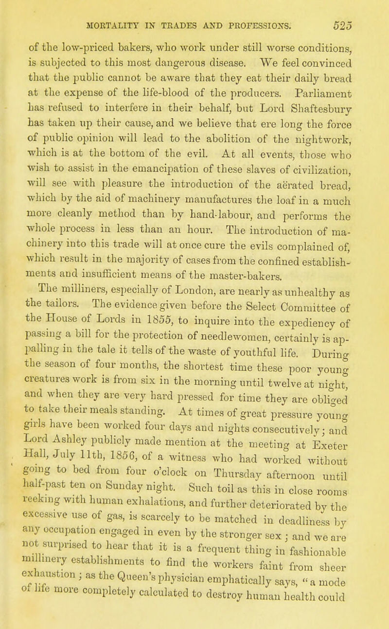 of the low-priced bakers, who work under still worse conditions, is subjected to this most dangerous disease. We feel convinced that the public cannot be aware that they eat their daily bread at the expense of the life-blood of the producers. Parliament has refused to interfere in their behalf, but Lord Shaftesbury has taken up their cause, and we believe that ere long the force of public opinion will lead to the abolition of the nightwork, which is at the bottom of the evil. At all events, those who wish to assist in the emancipation of these slaves of civilization, will see with pleasure the introduction of the aerated bread, which by the aid of machinery manufactures the loaf in a much more cleanly method than by hand-labour, and performs the whole process in less than an hour. The introduction of ma- chinery into this trade will at once cure the evils comiDlained of, which result in the majority of cases from the confined establish- ments and insufiicient means of the master-bakers. The milliners, especially of London, are nearly as unhealthy as the tailors. The evidence given before the Select Committee of the House of Lords in 1855, to inquire into the expediency of passing a bill for the protection of needlewomen, certainly is ap- palling in the tale it tells of the waste of youthful life. Durin<v the season of four months, the shortest time these poor young creatures work is from six in the morning until twelve at night^ and when they are very hard pressed for time they are obH^^ed to take their meals standing. At times of great pressure young girls have been worked four days and nights consecutively; and Lord Ashley publicly made mention at the meeting at Exeter Hall, July 11th, 1856, of a witness who had worked without gomg to bed from four o'clock on Thursday afternoon until half-past ten on Sunday night. Such toil as this in close rooms reeking with human exhalations, and further deteriorated by the exces.sive use of gas, is scarcely to be matched in deadliness by any occupation engaged in even by the stronger sex ; and we are not surprised to hear that it is a frequent thing in fashionable miUinery establishments to find the workers faint from sheer exhaustion ; as the Queen's physician emphatically says, « a mode of life more completely calculated to destroy human health could