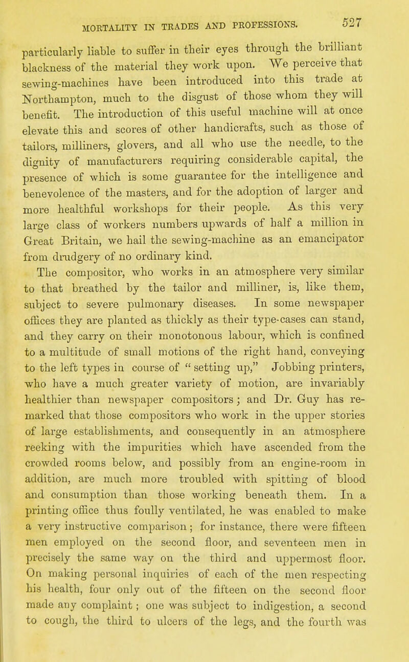 particularly liable to suffer in their eyes through the brilliant blackness of the material they work upon. We perceive that sewing-machines have been introduced into this trade at Northampton, much to the disgust of those whom they will benefit. The introduction of this useful machine will at once elevate this and scores of other handicrafts, such as those of tailors, milliners, glovers, and all who use the needle, to the dignity of manufacturers requiring considerable capital, the presence of which is some guarantee for the intelligence and benevolence of the masters, and for the adoption of larger and more healthful workshops for their people. As this very large class of workers numbers upwards of half a million in Great Britain, we hail the sewing-machine as an emancipator from dnidgery of no ordinaiy kind. The compositor, who works in an atmosphere very similar to that breathed by the tailor and milliner, is, like them, subject to severe pulmonary diseases. In some newspaper offices they are planted as thickly as their type-cases can stand, and they carry on their monotonous labour, which is confined to a multitude of small motions of the right hand, conveying to the left types in course of setting up, Jobbing printers, who have a much greater variety of motion, are invariably healthier than newspaper compositors; and Dr. Guy has re- marked that those compositors who work in the upper stories of large establishments, and consequently in an atmosphere reeking with the impurities which have ascended from the crowded rooms below, and possibly from an engine-room in addition, are much more troubled with spitting of blood and consumption than those working beneath them. In a printing office thus foully ventilated, he was enabled to make a very instructive comparison ; for instance, there were fifteen men employed on the second floor, and seventeen men in precisely the same way on the third and uppermost floor. On making personal inquiries of each of the men respecting his health, four only out of the fifteen on the second floor made any complaint; one was subject to indigestion, a second to cough, the third to ulcers of the legs, and the fourth was