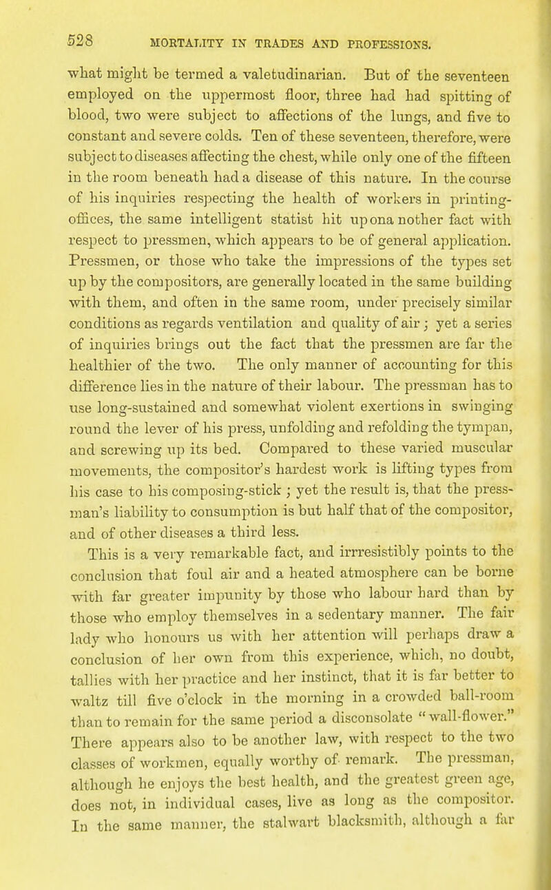 •what might be termed a valetudinarian. But of the seventeen employed on the uppermost floor, three had had spitting of blood, two were subject to affections of the lungs, and five to constant and severe colds. Ten of these seventeen, therefore, were subject to diseases affecting the chest, while only one of the fifteen in the room beneath had a disease of this nature. In the coui-se of his inquiries respecting the health of workers in printing- offices, the same intelligent statist hit nponanother fact with respect to pressmen, which appears to be of general application. Pressmen, or those who take the impressions of the types set up by the compositors, are generally located in the same building with them, and often in the same room, under precisely similar conditions as regards ventilation and quality of air; yet a series of inquiries brings out the fact that the pressmen are far the healthier of the two. The only manner of accounting for this difference lies in the nature of their labour. The pressman has to use long-sustained and somewhat violent exertions in swinging round the lever of his press, unfolding and refolding the tympan, and screwing up its bed. Compared to these varied muscular movements, the compositor's hardest work is lifting types from his case to his composing-stick ; yet the result is, that the press- man's liability to consumption is but half that of the compositor, and of other diseases a third less. This is a very remarkable fact, and irrresistibly points to the conclusion that foul air and a heated atmosphere can be borne with far greater impunity by those who labour hard than by those who employ themselves in a sedentary manner. The fair lady who honours us with her attention will perhaps draw a conclusion of her own from this experience, whicli, no doubt, tallies with her practice and her instinct, that it is far better to waltz till five o'clock in the morning in a crowded ball-room than to remain for the same period a disconsolate wall-flower. There appears also to be another law, with respect to the two classes of workmen, equally worthy of remark. The pressman, although he enjoys the best health, and the greatest green age, does not, in individual cases, live as long as the compositor. In the same manner, the stalwart blacksmith, although a far