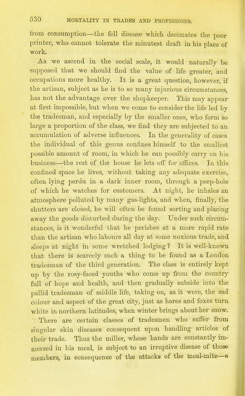from consumption—the fell disease whicli decimates the poor printer, who cannot tolerate the minutest draft in his place of work. As we ascend in the social scale, it would naturally be supposed that we should find the value of life greater, and occupations more healthy. It is a great question, however, if the artisan, subject as he is to so many iujurioiis circumstances, has not the advantage over the shopkeeper. This may appear at first impossible, but when we come to consider the life led by the tradesman, and especially by the smaller ones, who form so large a proportion of the class, we find they are subjected to an accumulation of adverse influences. In the generality of cases the individual of this genus confines himself to the smallest possible amount of room, in which he can possibly carry on his business—the rest of the house he lets ofi for offices. In this confined space he lives, without taking any adequate exercise, often lying perdu in a dark inner room, through a peep-hole of which he watches for customers. At night, he inhales an atmosphere polluted by many gas-lights, and when, finally, the shutters are closed, he will often be found sorting and placing away the goods disturbed during the day. Under such circum- stances, is it wonderful that he perishes at a more rapid rate than the artisan who labours all day at some noxious trade, and sleeps at night in some wretched lodging 1 It is well-known that there is scarcely such a thing to be found as a London tradesman of the third generation. The class is entirely kept up by the rosy-faced youths who come up from the country full of hope and health, and then gradually subside into the pallid tradesman of middle life, taking on, as it were, the sad colour and aspect of the great city, just as hares and foxes turn white in northern latitudes, when winter brings about her snow. There are certain classes of tradesmen who sufter from singular skin diseases consequent upon handling articles of their trade. Thus the miller, whose hands are constantly im- mersed in his meal, is subject to an irruptive disease of those members, in consequence of the attacks of the meal-mite—a