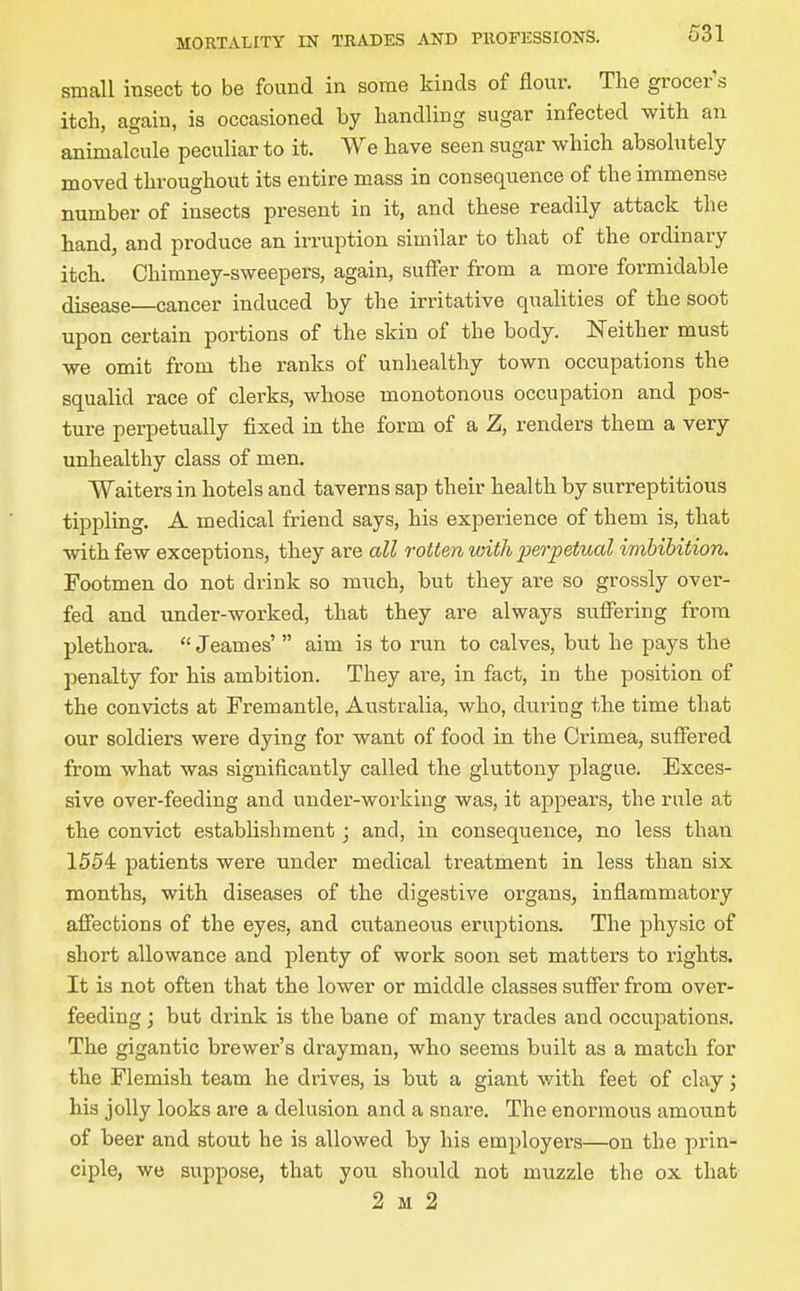 small insect to be found in some kinds of flour. The grocer s itch, again, is occasioned by handling sugar infected with an animalcule peculiar to it. We have seen sugar which absolutely moved throughout its entire mass in consequence of the immense number of insects present in it, and these readily attack the hand, and produce an irruption similar to that of the ordinary itch. Chimney-sweepers, again, suffer from a more formidable disease—cancer induced by the irritative qualities of the soot upon certain portions of the skin of the body. Neither must we omit from the ranks of unliealthy town occupations the squalid race of clerks, whose monotonous occupation and pos- ture perpetually fixed in the form of a Z, renders them a very unhealthy class of men. Waiters in hotels and taverns sap their health by surreptitious tippling. A medical friend says, his experience of them is, that with few exceptions, they are all rotten with i^erpetual imbibition. Footmen do not drink so much, but they are so grossly over- fed and under-worked, that they are always suffering from plethora.  Jeames'  aim is to run to calves, but he pays the penalty for his ambition. They are, in fact, in the position of the convicts at Fremantle, Australia, who, dui-ing the time that our soldiers were dying for want of food in the Crimea, suffered from what was significantly called the gluttony plague. Exces- sive over-feeding and under-working was, it appears, the rule at the convict establishment j and, in consequence, no less than 1554 patients were under medical treatment in less than six months, with diseases of the digestive organs, inflammatory affections of the eyes, and cutaneous eruptions. The physic of short allowance and plenty of work soon set matters to rights. It is not often that the lower or middle classes suffer from over- feeding ; but drink is the bane of many trades and occupations. The gigantic brewer's drayman, who seems built as a match for the Flemish team he drives, is but a giant with feet of clay; his jolly looks are a delusion and a snare. The enormous amount of beer and stout he is allowed by his employers—on the prin- ciple, we suppose, that you should not muzzle the ox that 2 M 2
