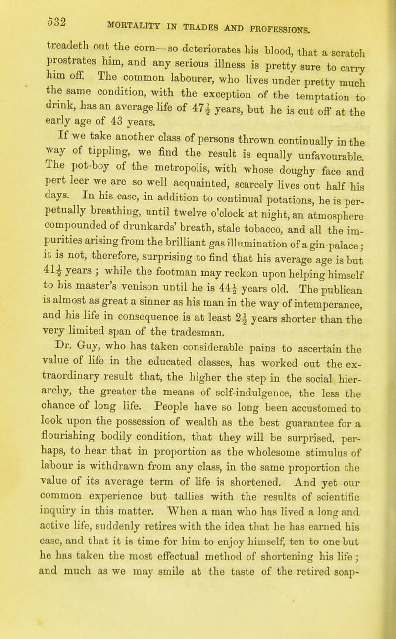treacleth out the corn-so deteriorates his blood, that a scratcli prostrates him, and any serious illness is pretty sure to carry him off. The common labourer, who lives under pretty much the same condition, with the exception of the temptation to drink, has an average life of 47t years, but he is cut off at the early age of 43 years. If we take another class of persons thrown continually in the way of tippling, we find the result is equally unfavourable. The pot-boy of the metropolis, with whose doughy face and pert leer we are so well acquainted, scarcely lives out half his days. In his case, in addition to continual potations, he is per- petually breathiug, until twelve o'clock at night, an atmosphere compounded of drunkards' breath, stale tobacco, and all the im- purities arising from the brilliant gas illumination of a gin-palace; it is not, therefore, surprising to find that his average age is but years ; while the footman may reckon upon helping himself to his master's venison until he is 44^ years old. The publican is almost as great a sinner as his man in the way of intemperance, and his life in consequence is at least 2| years shorter than the very limited span of the tradesman. Dr. Guy, who has taken considerable pains to ascertain the value of life in the educated classes, has worked out the ex- traordinary result that, the higher the step in the social hier- archy, the greater the means of self-indulgence, the less the chance of long life. People have so long been accustomed to look upon the possession of wealth as the best guarantee for a flourishing bodily condition, that they will be surprised, per- haps, to hear that in proportion as the wholesome stimulus of labour is withdrawn from any class, in the same proportion the value of its average term of life is shortened. And yet our common experience but tallies with the results of scientific inquiry in this matter. When a man who has lived a long and active life, suddenly retires with the idea that he has earned his ease, and tliat it is time for him to enjoy himself, ten to one but he has taken the most effectual method of shortening his life; and much as we may smile at the taste of the retired soap-