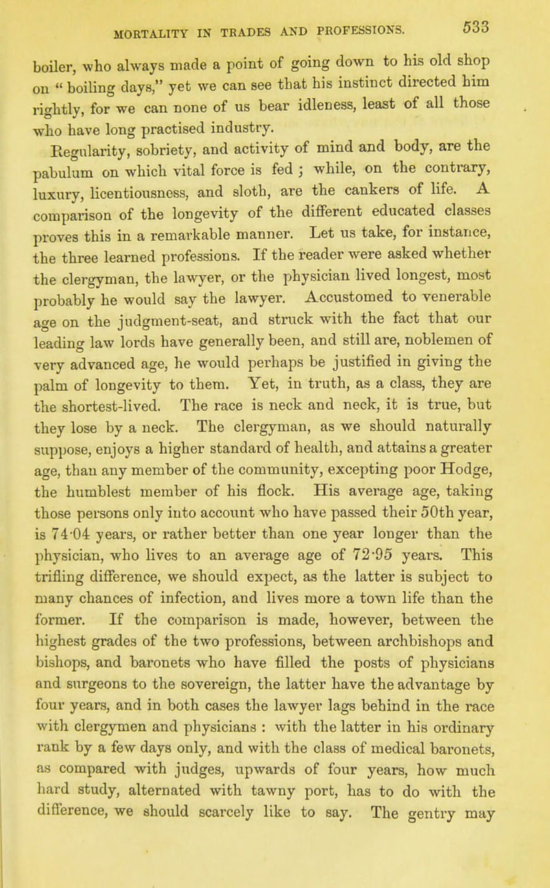 boiler, who always made a point of going down to his old shop on  boiling days, yet we can see that his instinct directed him rightly, for we can none of us bear idleness, least of all those who have long practised industry. Eegularity, sobriety, and activity of mind and body, are the pabulum on which vital force is fed ; while, on the contrary, luxury, licentiousness, and sloth, are the cankers of life. A comparison of the longevity of the different educated classes proves this in a remarkable manner. Let us take, for instance, the three learned professions. If the reader were asked whether the clergyman, the lawyer, or the physician lived longest, most probably he would say the lawyer. Accustomed to venerable SL^e on the iudgment-seat, and struck with the fact that our leading law lords have generally been, and still are, noblemen of very advanced age, he would perhaps be justified in giving the palm of longevity to them. Yet, in truth, as a class, they are the shortest-lived. The race is neck and neck, it is true, but they lose by a neck. The clergyman, as we should naturally suppose, enjoys a higher standard of health, and attains a greater age, than any member of the community, excepting poor Hodge, the humblest member of his flock. His average age, taking those persons only into accovmt who have passed their 50th year, is 74-04 years, or rather better than one year longer than the physician, who lives to an average age of 72-95 years. This trifling difference, we should expect, as the latter is subject to many chances of infection, and lives more a town life than the former. If the comparison is made, however, between the highest grades of the two professions, between archbishops and bishops, and baronets who have filled the posts of physicians and surgeons to the sovereign, the latter have the advantage by four years, and in both cases the lawyer lags behind in the race with clergymen and physicians : with the latter in his ordinary rank by a few days only, and with the class of medical baronets, as compared -with judges, upwards of four years, how much hard study, alternated with tawny port, has to do with the difference, we should scarcely like to say. The gentry may