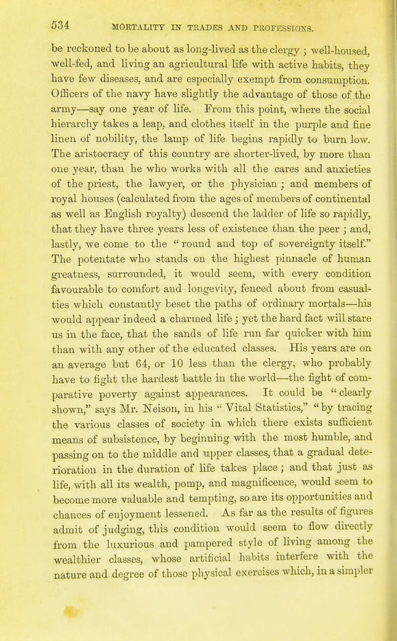 be reckoned to be about as long-lived as the clergy ; well-lioused, well-fed, and living an agricultural life with active habits, they have few diseases, and are especially exempt from consumption. Officers of the navy have slightly the advantage of those of the army—say one year of life. From this point, where the social hierarchy takes a leap, and clothes itself in the purple and fine linen of nobility, the lamp of life begins rapidly to burn low. The aristocracy of this country are shorter-lived, by more than one year, than he who works with all the cares and anxieties of the priest, the lawyer, or the physician ; and members of royal houses (calculated from the ages of members of continental as well as English royalty) descend the ladder of Ufe so rapidly, that they have three years less of existence than the peer ; and, lastly, we come to the round and top of sovereignty itself. The potentate who stands on the highest pinnacle of human greatness, surrounded, it would seem, with every condition favourable to comfort and longevity, fenced about from casual- ties which constantly beset the paths of ordinary mortals—his would appear indeed a charmed life ; yet the hard fact will stare us in the face, that the sands of life run far quicker with him than with any other of the educated classes. His years are on an average but 64, or 10 less than the clergy, who probably have to fight the hardest battle in the world—the fight of com- parative poverty against appearances. It could be clearly shown, says Mr. Neison, in his  Vital Statistics,  by tracing the various classes of society in which there exists sufficient means of subsistence, by beginning with the most humble, and passing on to the middle and upper classes, that a gradual dete- rioration in the duration of life takes place; and that just as life, with all its wealth, pomp, and magnificence, would seem to become more valuable and tempting, so are its opportunities and chances of enjoyment lessened. As far as the results of figures admit of judging, this condition would seem to flow directly from the luxurious and pampered style of living among the wealthier classes, whose artificial habits interfere with the nature and degree of those physical exercises which, in a simpler 4.