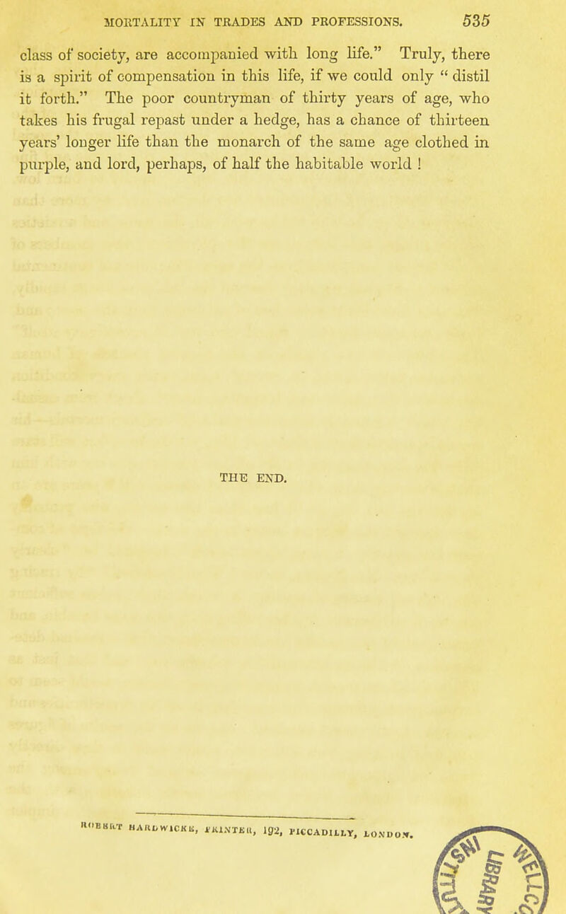 class of society, are accompanied witli long life. Truly, there is a spirit of compensation in this life, if we could only  distil it forth. The poor countryman of thirty years of age, who takes his frugal repast under a hedge, has a chance of thirteen years' longer life than the monarch of the same age clothed in purple, and lord, perhaps, of half the habitable world ! THE END. KOBBRT HAKtWlCKli, *Kl\Tiill, ig2, PlCCADl Lht, LONDOJf,