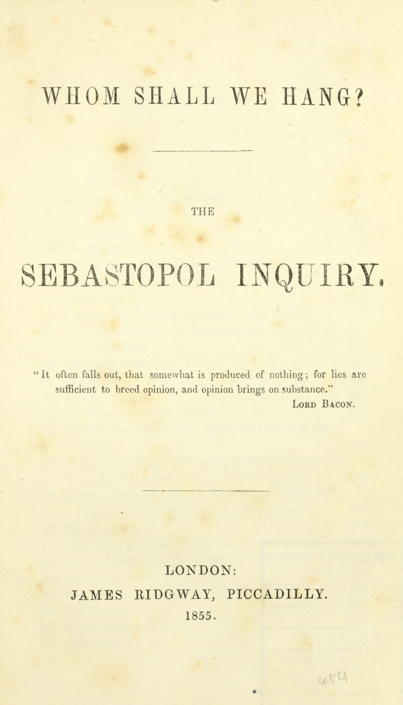 WHOM SHALL WE HANG? THE SEBASTOPOL INQUIRY,  It often falls out, that somewhat is produced of nothing; for lies are sufficient to breed opinion, and opinion brings on substance. Lord Ba.con. LONDON: JAMES RIDGWAY, PICCADILLY. 1855.