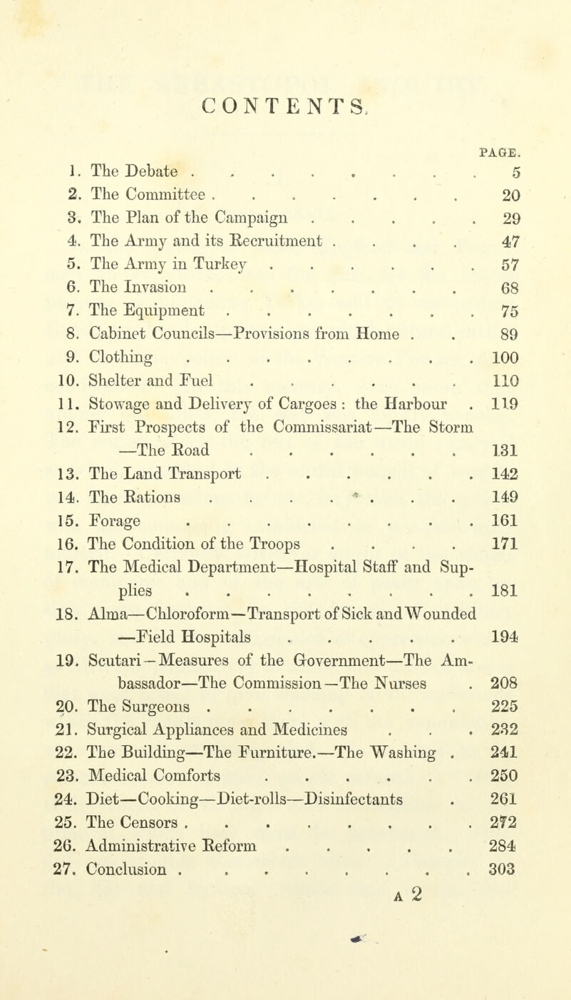 CONTENTS PAGE. 1. The Debate 5 2. The Committee 20 3. The Plan of the Campaign 29 4. The Army and its Eecruitment .... 47 5. The Army in Turkey ...... 57 6. The Invasion 68 7. The Equipment 75 8. Cabinet Councils—Provisions from Home . . 89 9. Clothing 100 10. Shelter and Puel 110 11. Stowage and Delivery of Cargoes : the Harbour . 119 12. Pirst Prospects of the Commissariat—The Storm —The Eoad 131 13. The Land Transport 142 14. The Rations . . . . * . . . 149 15. Porage 161 16. The Condition of the Troops .... 171 17. The Medical Department—Hospital Staff and Sup- plies .181 18. Alma—Chloroform—Transport of Sick and Wounded —Pield Hospitals 194 19. Scutari—Measures of the Grovernment—The Am- bassador—The Commission—The Nurses . 208 20. The Surgeons 225 21. Surgical Appliances and Medicines . . . 232 22. The Building—The Purniture.—The Washing . 241 23. Medical Comforts 250 24. Diet—Cooking—Diet-rolls—Disinfectants . 261 25. The Censors 272 26. Administrative Reform 284 27. Conclusion 303 A 2