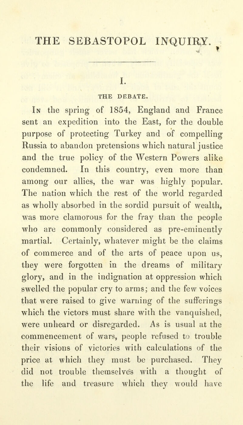 THE SEBASTOPOL INQUIRY. ^ I. THE DEBATE. In the spring of 1854, England and France sent an expedition into the East, for the double purpose of protecting Turkey and of compelling Russia to abandon pretensions which natural justice and the true policy of the Western Powers alike condemned. In this country, even more than among our allies, the war was highly popular. The nation which the rest of the world regarded as wholly absorbed in the sordid pursuit of wealth, was more clamorous for the fray than the people who are commonly considered as pre-eminently martial. Certainly, whatever might be the claims of commerce and of the arts of peace upon us, they were forgotten in the dreams of military glory, and in the indignation at oppression which swelled the popular cry to arms; and the few voices that were raised to give warning of the sufferings which the victors must share with the vanquished, were unheard or disregarded. As is usual at the commencement of wars, people refused to trouble their visions of victories with calculations of the price at which they must be purchased. They did not trouble themselves with a thought of the life and treasure which they would have